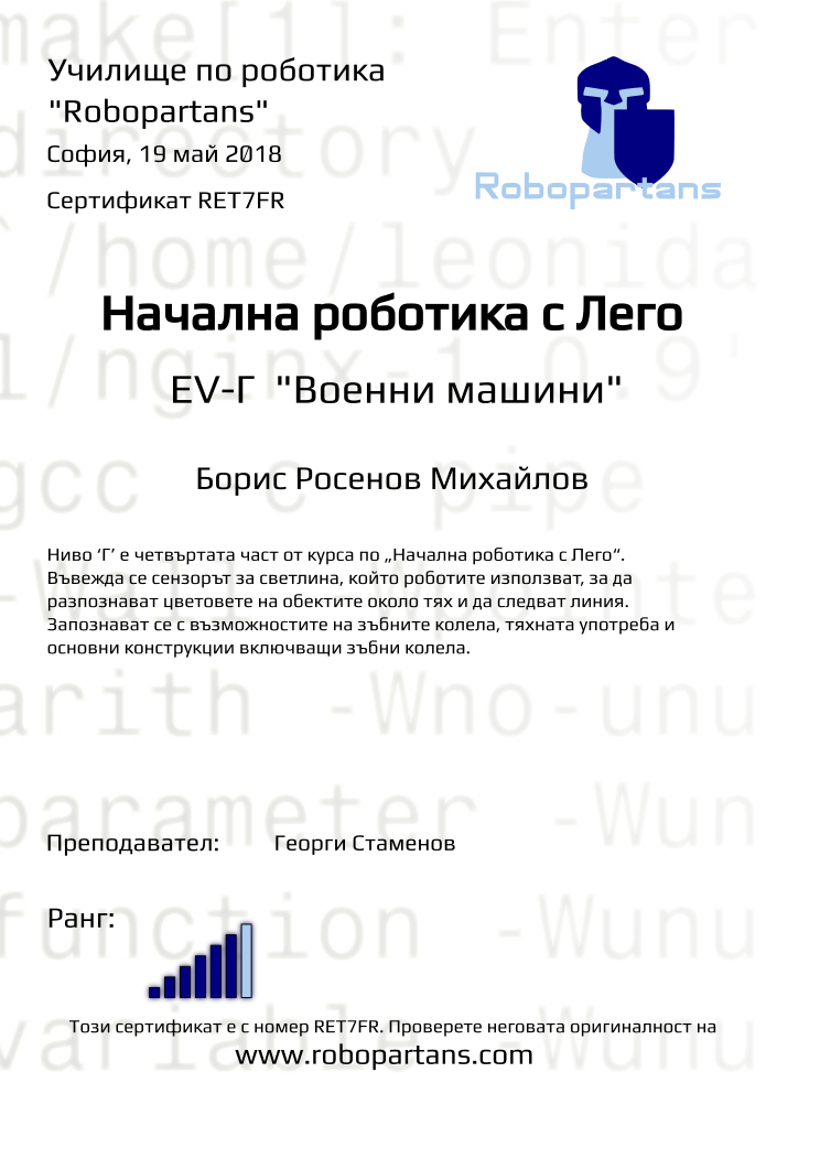 Retiffy certificate RET7FR issued to Борис Росенов Михайлов from template Test Robopartans with values,title:Начална роботика с Лего,url:www.robopartans.com,city:София,rank:6,teacher1:Георги Стаменов,name:Борис Росенов Михайлов,date:19 май 2018,template:Test Robopartans,description:Ниво ‘Г’ е четвъртата част от курса по „Начална роботика с Лего“. Въвежда се сензорът за светлина, който роботите използват, за да разпознават цветовете на обектите около тях и да следват линия. Запознават се с възможностите на зъбните колела, тяхната употреба и основни конструкции включващи зъбни колела. ,level: EV-Г 
&quot;Военни машини&quot;