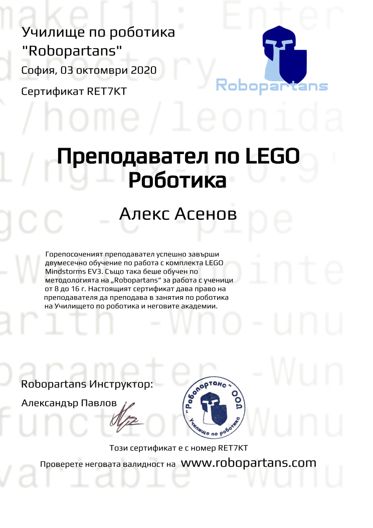 Retiffy certificate RET7KT issued to Алекс Асенов from template Robopartans Certified Instructor with values,url:www.robopartans.com,city:София,teacher1:Александър Павлов,template:Robopartans Certified Instructor,_school_of_robotics:Училище по роботика,_robopartans:&quot;Robopartans&quot;,_certificate:Сертификат,title:Преподавател по LEGO Роботика,_teachers:Robopartans Инструктор,_this_certificates_is_with_number:Този сертификат е с номер,_check_its _alidity_at:Проверете неговата валидност на ,description:Горепосоченият преподавател успешно завърши двумесечно обучение по работа с комплекта LEGO Mindstorms EV3. Също така беше обучен по методологията на „Robopartans“ за работа с ученици от 8 до 16 г. Настоящият сертификат дава право на преподавателя да преподава в занятия по роботика на Училището по роботика и неговите академии. ,date:03 октомври 2020,name:Алекс Асенов