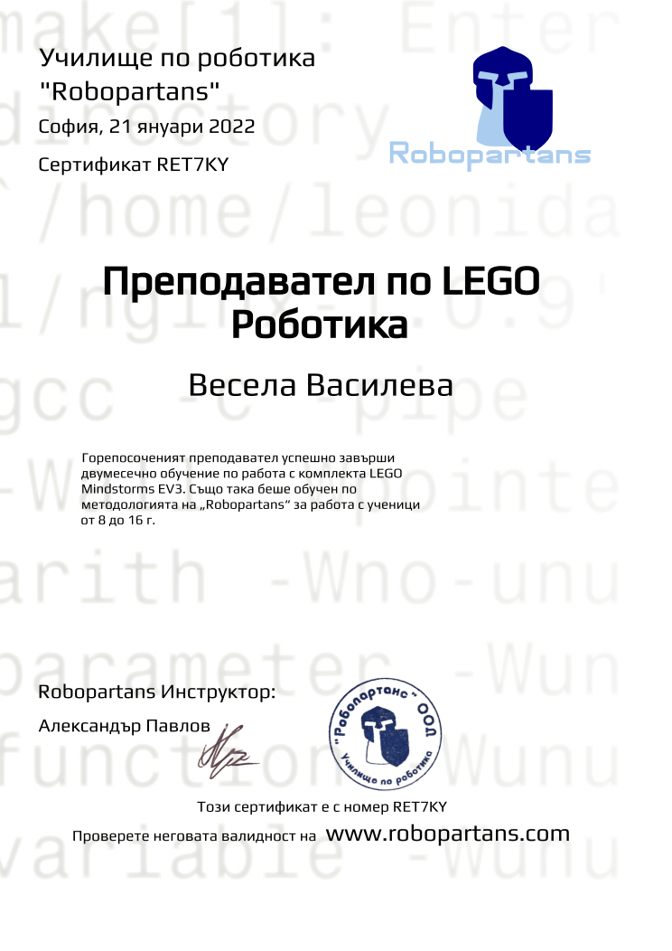 Retiffy certificate RET7KY issued to Весела Василева from template Robopartans Certified Instructor with values,url:www.robopartans.com,city:София,teacher1:Александър Павлов,template:Robopartans Certified Instructor,_school_of_robotics:Училище по роботика,_robopartans:&quot;Robopartans&quot;,_certificate:Сертификат,title:Преподавател по LEGO Роботика,_teachers:Robopartans Инструктор,_this_certificates_is_with_number:Този сертификат е с номер,_check_its _alidity_at:Проверете неговата валидност на ,date:21 януари 2022,name:Весела Василева,description:Горепосоченият преподавател успешно завърши двумесечно обучение по работа с комплекта LEGO Mindstorms EV3. Също така беше обучен по методологията на „Robopartans“ за работа с ученици от 8 до 16 г. 