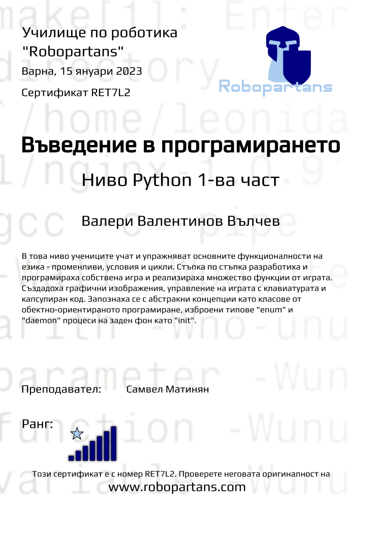 Retiffy certificate RET7L2 issued to Валери Валентинов Вълчев from template Test Robopartans with values,url:www.robopartans.com,city:Варна,rank:7,title:Въведение в програмирането,teacher1:Самвел Матинян,template:Test Robopartans,name:Валери Валентинов Вълчев,date:15 януари 2023 ,group:2210 Варна Python games от 01.10 събота 16:00 до 18:00,description:В това ниво учениците учат и упражняват основните функционалности на езика - променливи, условия и цикли. Стъпка по стъпка разработиха и програмираха собствена игра и реализираха множество функции от играта. Създадоха графични изображения, управление на играта с клавиатурата и капсулиран код. Запознаха се с абстракни концепции като класове от обектно-ориентираното програмиране, изброени типове &quot;enum&quot; и &quot;daemon&quot; процеси на заден фон като &quot;init&quot;.,level:Ниво Python 1-ва част