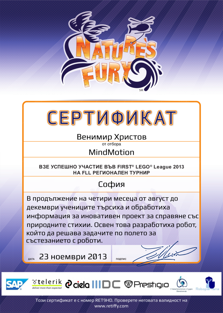 Certificate RET9HD issued to MindMotion Retiffy certificate RET9HD issued to MindMotion from template FLL 2013 Bulgaria Team Participating with values,name:MindMotion,template:FLL 2013 Bulgaria Team Participating,from_team_text:от отбора,description:В продължение на четири месеца от август до декември учениците търсиха и обработиха информация за иновативен проект за справяне със природните стихии. Освен това разработиха робот, който да решава задачите по полето за състезанието с роботи.,student:Венимир Христов