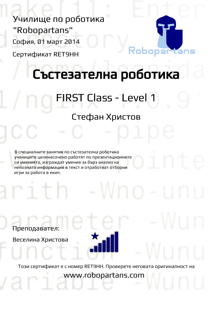 Certificate RET9HH issued to Стефан Христов Retiffy certificate RET9HH issued to Стефан Христов from template robopartans_competition_robotics with values,teacher1:Веселина Христова,city:София,rank:8,date:01 март 2014,level:FIRST Class - Level 1,name:Стефан Христов,template:robopartans_competition_robotics,description:В специалните занятия по състезателна роботика учениците целенасочено работят по презентационните си уменията, изграждат умения за бърз анализ на непозната информация в текст и отработват отборни игри за работа в екип.