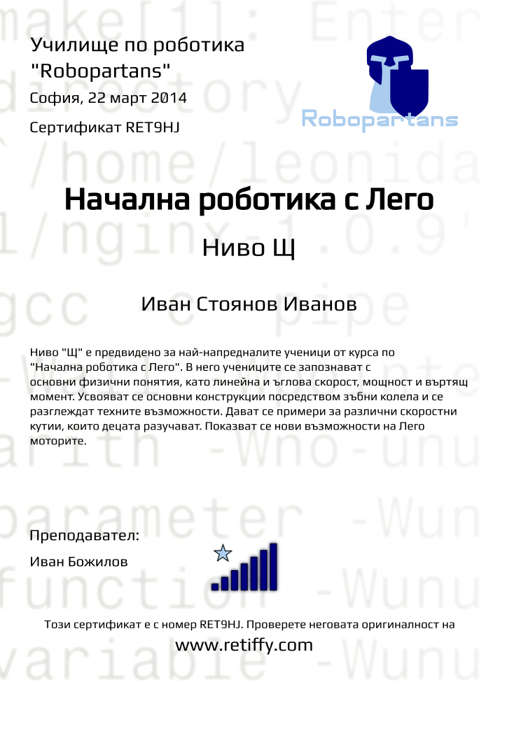 Certificate RET9HJ issued to Иван Стоянов Иванов Retiffy certificate RET9HJ issued to Иван Стоянов Иванов from template robopartans_general_robotics with values,title:Начална роботика с Лего,city:София,teacher1:Иван Божилов,name:Иван Стоянов Иванов,rank:7,url:www.retiffy.com,date:22 март 2014,template:robopartans_general_robotics,level:Щ,description:Ниво "Щ" е предвидено за най-напредналите ученици от курса по "Начална роботика с Лего". В него учениците се запознават с основни физични понятия, като линейна и ъглова скорост, мощност и въртящ момент. Усвояват се основни конструкции посредством зъбни колела и се разглеждат техните възможности. Дават се примери за различни скоростни кутии, които децата разучават. Показват се нови възможности на Лего моторите.