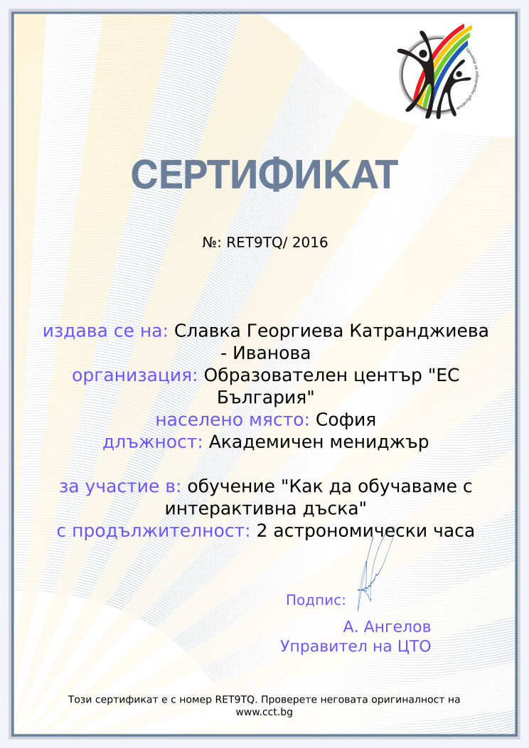 Certificate RET9TQ issued to Славка Георгиева Катранджиева - Иванова Retiffy certificate RET9TQ issued to Славка Георгиева Катранджиева - Иванова from template Teacher_training_2016 with values,city:София,url:www.cct.bg,template:Teacher_training_2016,course:обучение "Как да обучаваме с интерактивна дъска",name:Славка Георгиева Катранджиева - Иванова,school:Образователен център "ЕС България",position:Академичен мениджър,duration:2 астрономически часа,dates:27.07.2016