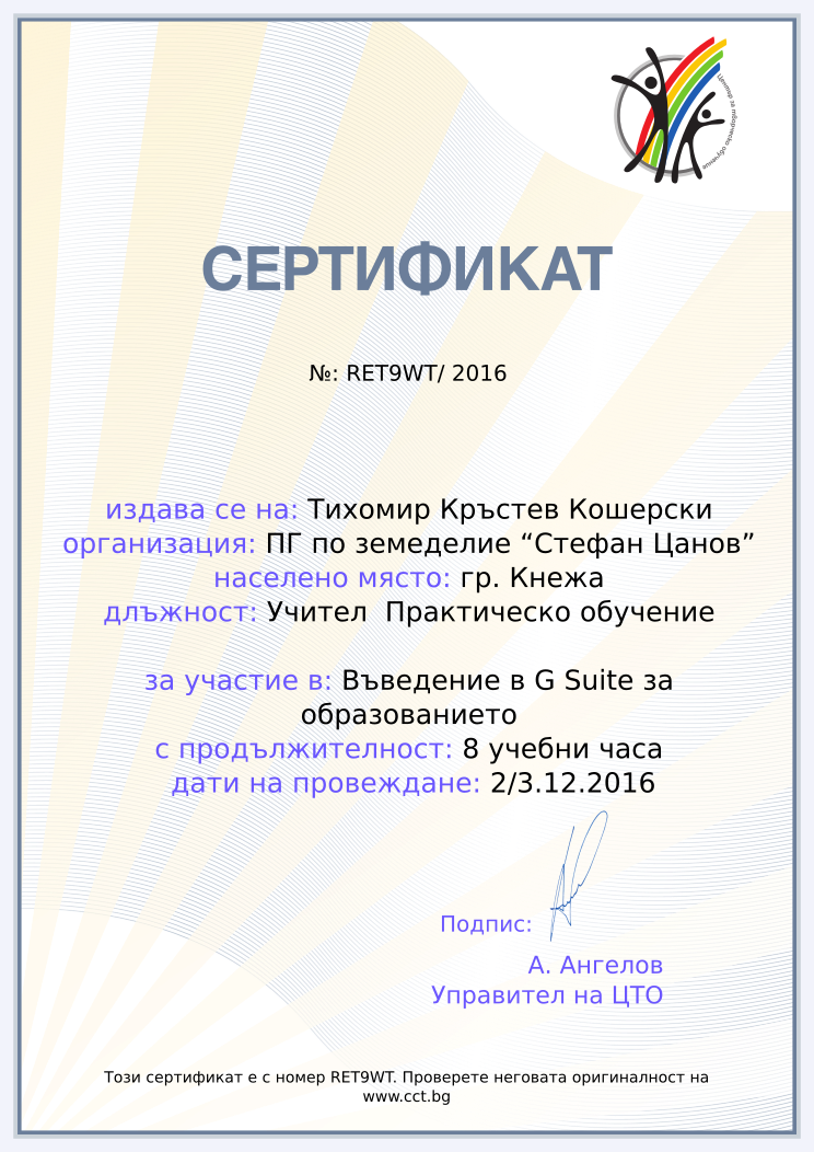 Certificate RET9WT issued to Тихомир Кръстев Кошерски Retiffy certificate RET9WT issued to Тихомир Кръстев Кошерски from template Teacher_training_2016 with values,url:www.cct.bg,template:Teacher_training_2016,city:гр. Кнежа,duration:8 учебни часа,course:Въведение в G Suite за образованието,school:ПГ по земеделие “Стефан Цанов”,dates:2/3.12.2016,name:Тихомир Кръстев Кошерски,position:Учител Практическо обучение