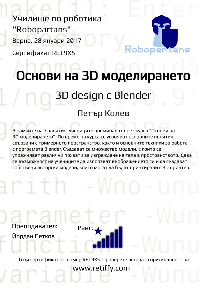 Retiffy certificate RET9X5 issued to Петър Колев from template Robopartans 3D modelling and printing with values,city:Варна,rank:8,url:www.retiffy.com,name:Петър Колев,teacher1:Йордан Петков,title:Основи на 3D моделирането,template:Robopartans 3D modelling and printing,description:В рамките на 7 занятия, учениците преминават през курса &quot;Основи на 3D моделирането&quot;. По време на курса се усвояват основните понятия, свързани с тримерното пространство, както и основните техники за работа с програмата Blender. 
Създават се множество модели, с които се упражняват различни похвати за изграждане на тела в пространството. Дава се възможност на учениците да използват въображението си и да създават собствени авторски модели, които могат да бъдат принтирани с 3D принтер.,date:28 януари 2017,level:3D design с Blender ,group name:1610 Варна 3D въведение - 01.10 16:00