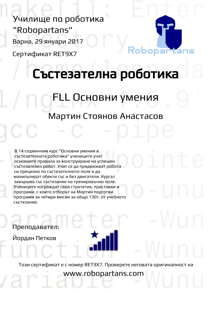 Certificate RET9X7 issued to Мартин Стоянов Анастасов Retiffy certificate RET9X7 issued to Мартин Стоянов Анастасов from template robopartans_competition_robotics with values,city:Варна,title:Състезателна роботика,rank:8,url:www.retiffy.com,template:robopartans_competition_robotics,teacher1:Йордан Петков,name:Мартин Стоянов Анастасов,level:FLL Основни умения,date:29 януари 2017,group name:1610 Варна jrFLL - 02.10 нед 13:00,description:В 14-седмичния курс "Основни умения в състезателната роботика" учениците учат основните правила за конструиране на успешен състезателен робот. Учат се да придвижват робота си прецизно по състезателното поле и да манипулират обекти със и без двигатели.
Курсът завършва със състезание на тренировъчно поле. Учениците изграждат своя стратегия, приставки и програми, с които отборът на Мартин подготви програми за четири мисии за общо 130т. от учебното състезание.