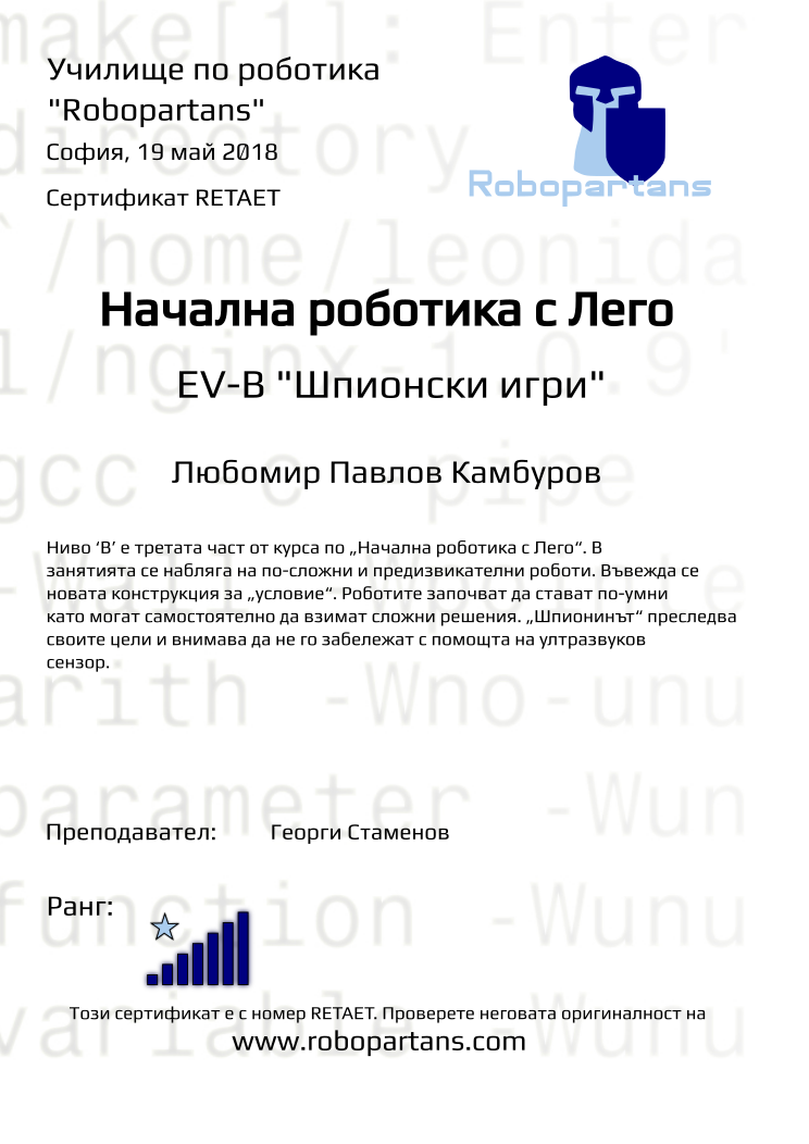 Certificate RETAET issued to Любомир Павлов Камбуров Retiffy certificate RETAET issued to Любомир Павлов Камбуров from template Test Robopartans with values,title:Начална роботика с Лего,url:www.robopartans.com,city:София,rank:7,teacher1:Георги Стаменов,name:Любомир Павлов Камбуров,date:19 май 2018,level: EV-В "Шпионски игри",description:Ниво ‘В’ е третата част от курса по „Начална роботика с Лего“. В занятията се набляга на по-сложни и предизвикателни роботи. Въвежда се новата конструкция за „условие“. Роботите започват да стават по-умни като могат самостоятелно да взимат сложни решения. „Шпионинът“ преследва своите цели и внимава да не го забележат с помощта на ултразвуков сензор.,template:Test Robopartans
