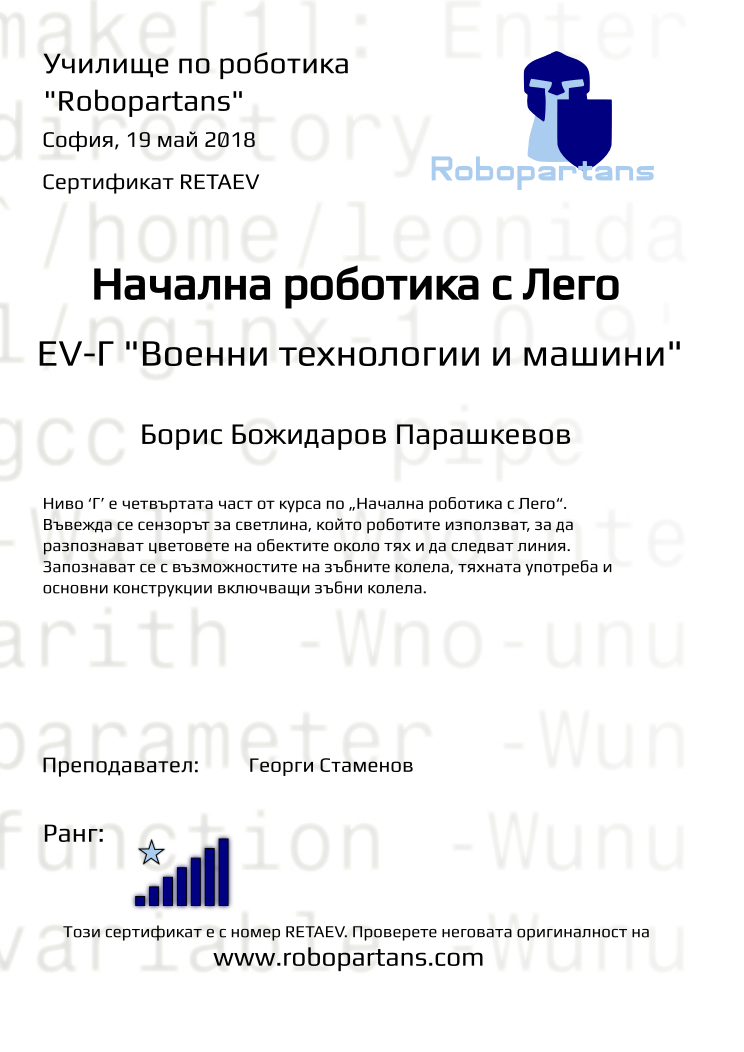 Retiffy certificate RETAEV issued to Борис Божидаров Парашкевов from template Test Robopartans with values,title:Начална роботика с Лего,url:www.robopartans.com,city:София,rank:7,teacher1:Георги Стаменов,name:Борис Божидаров Парашкевов,date:19 май 2018,template:Test Robopartans,level: EV-Г &quot;Военни технологии и машини&quot;,description:Ниво ‘Г’ е четвъртата част от курса по „Начална роботика с Лего“. Въвежда се сензорът за светлина, който роботите използват, за да разпознават цветовете на обектите около тях и да следват линия. Запознават се с възможностите на зъбните колела, тяхната употреба и основни конструкции включващи зъбни колела. 