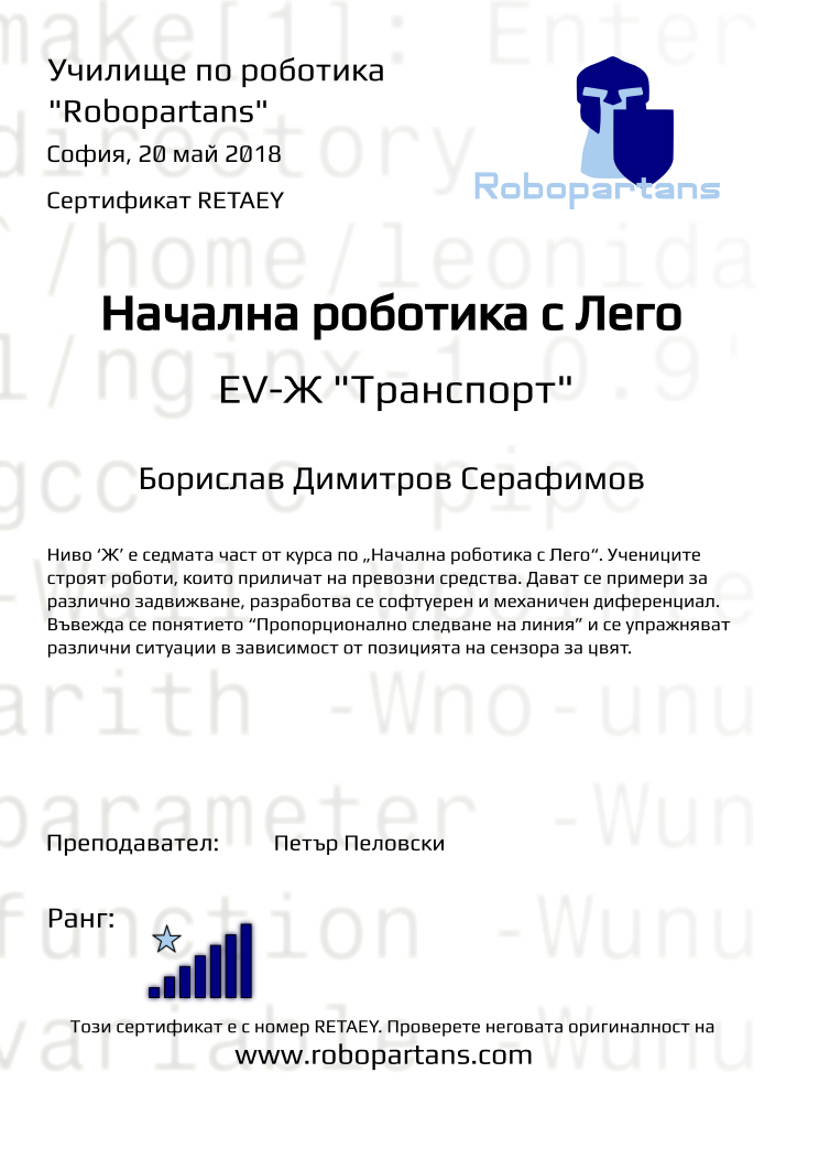 Retiffy certificate RETAEY issued to Борислав Димитров Серафимов from template Test Robopartans with values,title:Начална роботика с Лего,url:www.robopartans.com,city:София,rank:7,name:Борислав Димитров Серафимов,teacher1:Петър Пеловски,date:20 май 2018,template:Test Robopartans,level: EV-Ж &quot;Транспорт&quot;,description:Ниво ‘Ж’ е седмата част от курса по „Начална роботика с Лего“. Учениците строят роботи, които приличат на превозни средства. Дават се примери за различно задвижване, разработва се софтуерен и механичен диференциал. Въвежда се понятието “Пропорционално следване на линия” и се упражняват различни ситуации в зависимост от позицията на сензора за цвят.