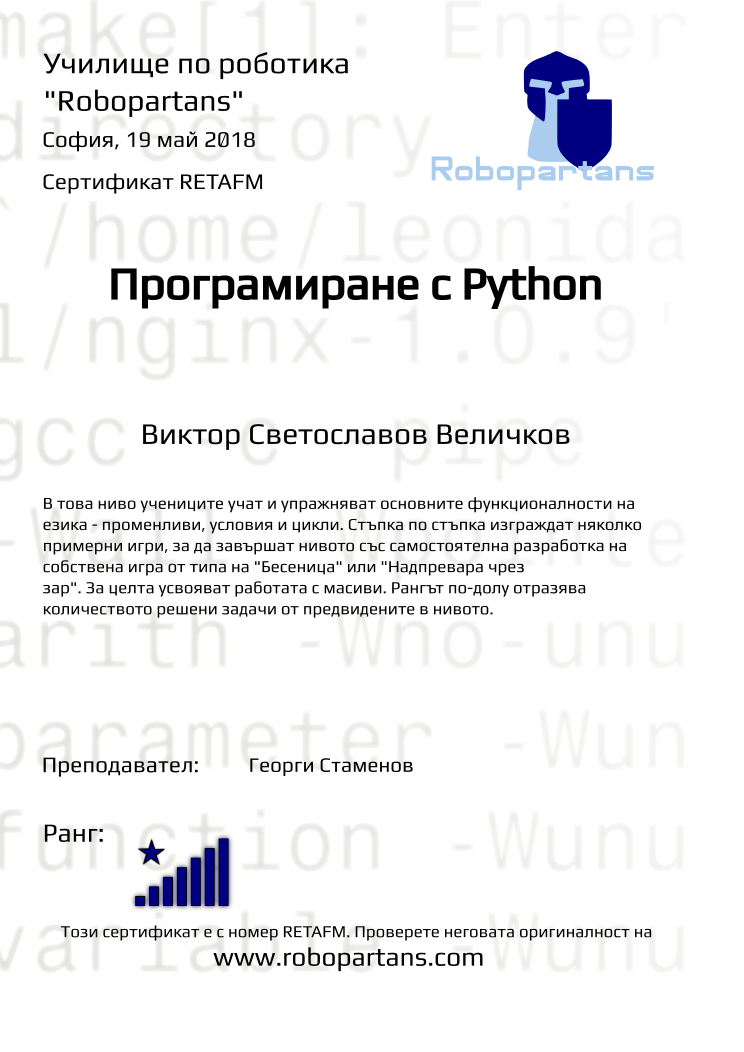 Certificate RETAFM issued to Виктор Светославов Величков Retiffy certificate RETAFM issued to Виктор Светославов Величков from template Test Robopartans with values,url:www.robopartans.com,city:София,name:Виктор Светославов Величков,rank:8,teacher1:Георги Стаменов,date:19 май 2018,template:Test Robopartans,description: В това ниво учениците учат и упражняват основните функционалности на езика - променливи, условия и цикли. Стъпка по стъпка изграждат няколко примерни игри, за да завършат нивото със самостоятелна разработка на собствена игра от типа на "Бесеница" или "Надпревара чрез зар". За целта усвояват работата с масиви. Рангът по-долу отразява количеството решени задачи от предвидените в нивото.,title:Програмиране с Python