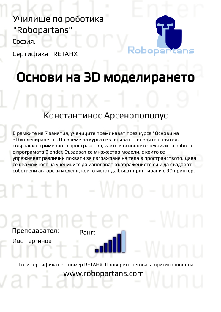 Retiffy certificate RETAHX issued to Константинос Арсенопополус from template Robopartans 3D modelling and printing with values,url:www.robopartans.com,city:София,rank:6,title:Основи на 3D моделирането,template:Robopartans 3D modelling and printing,description:В рамките на 7 занятия, учениците преминават през курса &quot;Основи на 3D моделирането&quot;. По време на курса се усвояват основните понятия, свързани с тримерното пространство, както и основните техники за работа с програмата Blender. 
Създават се множество модели, с които се упражняват различни похвати за изграждане на тела в пространството. Дава се възможност на учениците да използват въображението си и да създават собствени авторски модели, които могат да бъдат принтирани с 3D принтер.,teacher1:Иво Гергинов,name:Константинос Арсенопополус,Date:26 януари 2020,group name:Неделя 3D,course name:3D моделиране