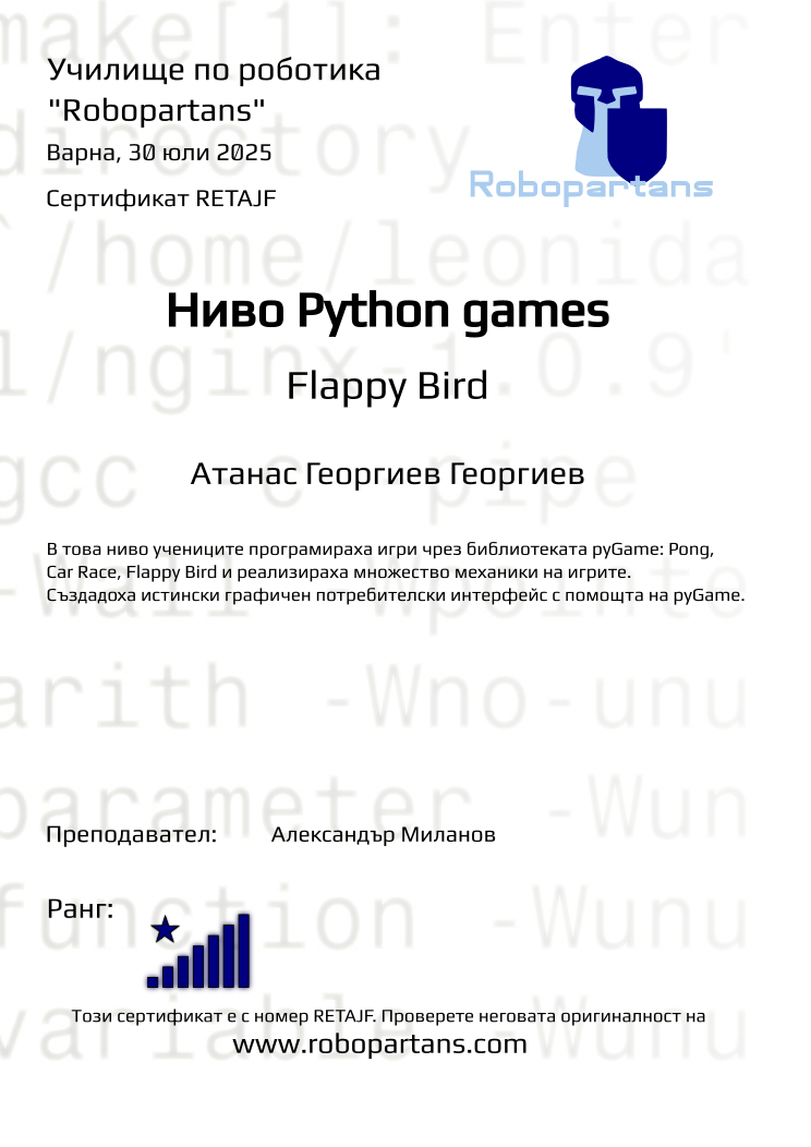 Certificate RETAJF issued to Атанас Георгиев Георгиeв Retiffy certificate RETAJF issued to Атанас Георгиев Георгиeв from template Test Robopartans with values,url:www.robopartans.com,city:Варна,rank:8,template:Test Robopartans,name:Атанас Георгиев Георгиeв,teacher1:Александър Миланов,title:Ниво Python games,level:Flappy Bird,group:2507 Варна Python Games от 07.07 инт 16:00 до 19:00 (7, 8, 9, 10, 14, 15, 16, 17, 21, 22, 23, 24, 28, 29),description:В това ниво учениците програмираха игри чрез библиотеката pyGame: Pong, Car Race, Flappy Bird и реализираха множество механики на игрите. Създадоха истински графичен потребителски интерфейс с помощта на pyGame.,date:30 юли 2025
