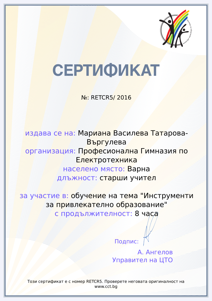 Certificate RETCR5 issued to Мариана Василева Татарова-Въргулева Retiffy certificate RETCR5 issued to Мариана Василева Татарова-Въргулева from template Teacher_training_2016 with values,city:Варна,position:старши учител,url:www.cct.bg,template:Teacher_training_2016,duration:8 часа,school:Професионална Гимназия по Електротехника,course:обучение на тема "Инструменти за привлекателно образование",dates:16 03 2016,name:Мариана Василева Татарова-Въргулева