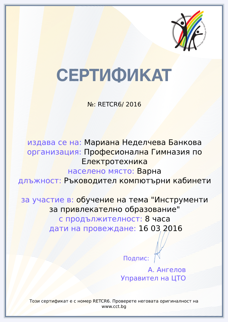 Certificate RETCR6 issued to Мариана Неделчева Банкова Retiffy certificate RETCR6 issued to Мариана Неделчева Банкова from template Teacher_training_2016 with values,city:Варна,position:Ръководител компютърни кабинети,url:www.cct.bg,template:Teacher_training_2016,duration:8 часа,school:Професионална Гимназия по Електротехника,course:обучение на тема "Инструменти за привлекателно образование",dates:16 03 2016,name:Мариана Неделчева Банкова