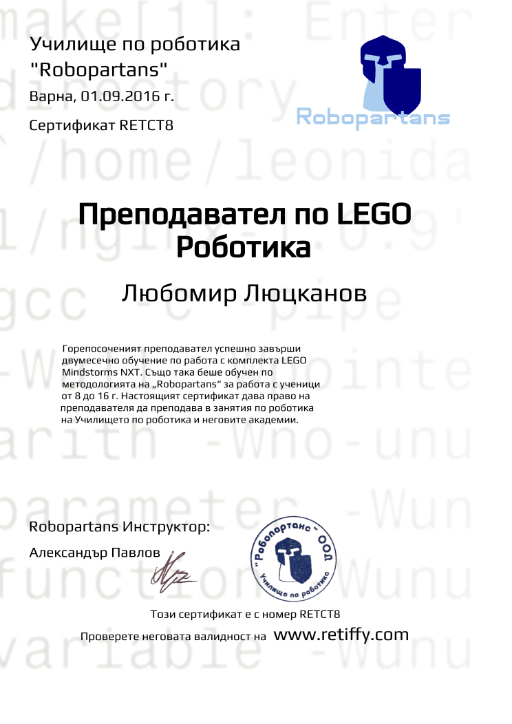 Certificate RETCT8 issued to Любомир Люцканов Retiffy certificate RETCT8 issued to Любомир Люцканов from template Robopartans Certified Instructor with values,city:Варна,teacher1:Александър Павлов,template:Robopartans Certified Instructor,_school_of_robotics:Училище по роботика,_robopartans:"Robopartans",_certificate:Сертификат,title:Преподавател по LEGO Роботика,_teachers:Robopartans Инструктор,_this_certificates_is_with_number:Този сертификат е с номер,_check_its _alidity_at:Проверете неговата валидност на ,url:www.retiffy.com,date:01.09.2016 г.,name:Любомир Люцканов,description:Горепосоченият преподавател успешно завърши двумесечно обучение по работа с комплекта LEGO Mindstorms NXT. Също така беше обучен по методологията на „Robopartans“ за работа с ученици от 8 до 16 г. Настоящият сертификат дава право на преподавателя да преподава в занятия по роботика на Училището по роботика и неговите академии.
