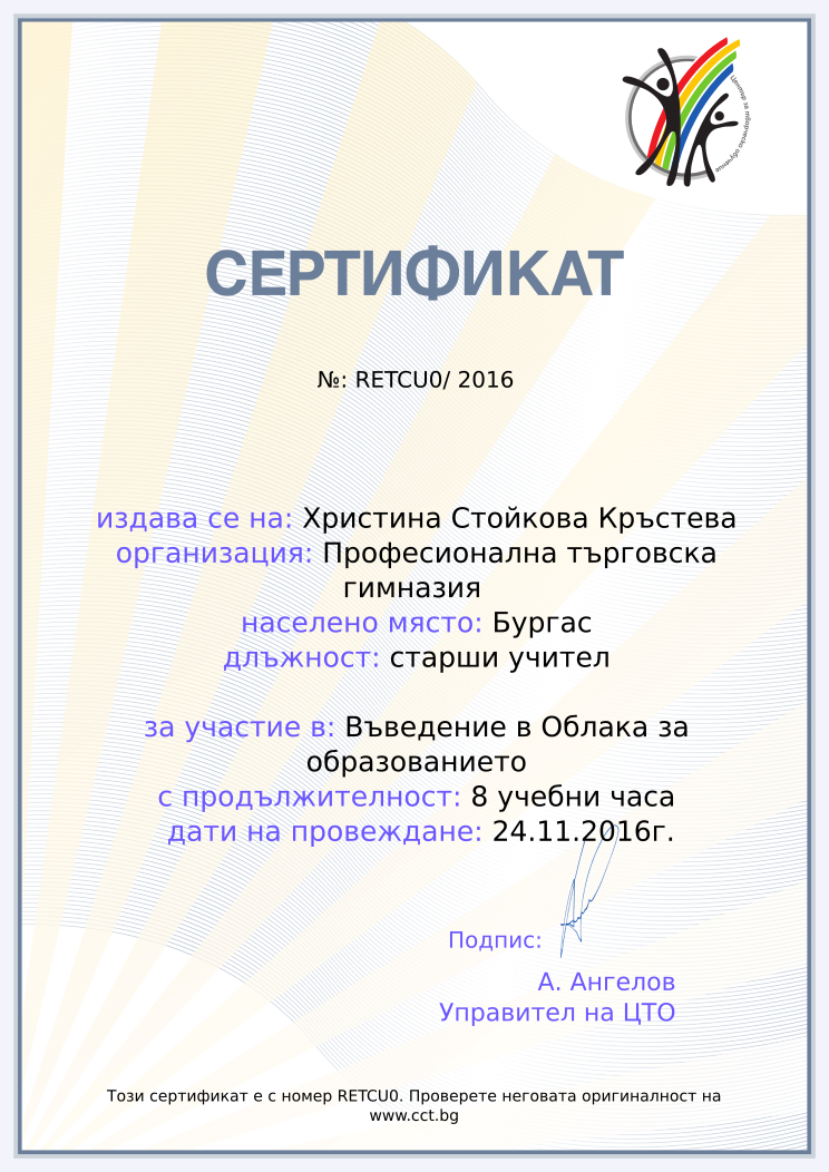 Certificate RETCU0 issued to Христина Стойкова Кръстева Retiffy certificate RETCU0 issued to Христина Стойкова Кръстева from template Teacher_training_2016 with values,city:Бургас,position:старши учител,url:www.cct.bg,template:Teacher_training_2016,duration:8 учебни часа,name:Христина Стойкова Кръстева,school:Професионална търговска гимназия ,course:Въведение в Облака за образованието,dates:24.11.2016г.