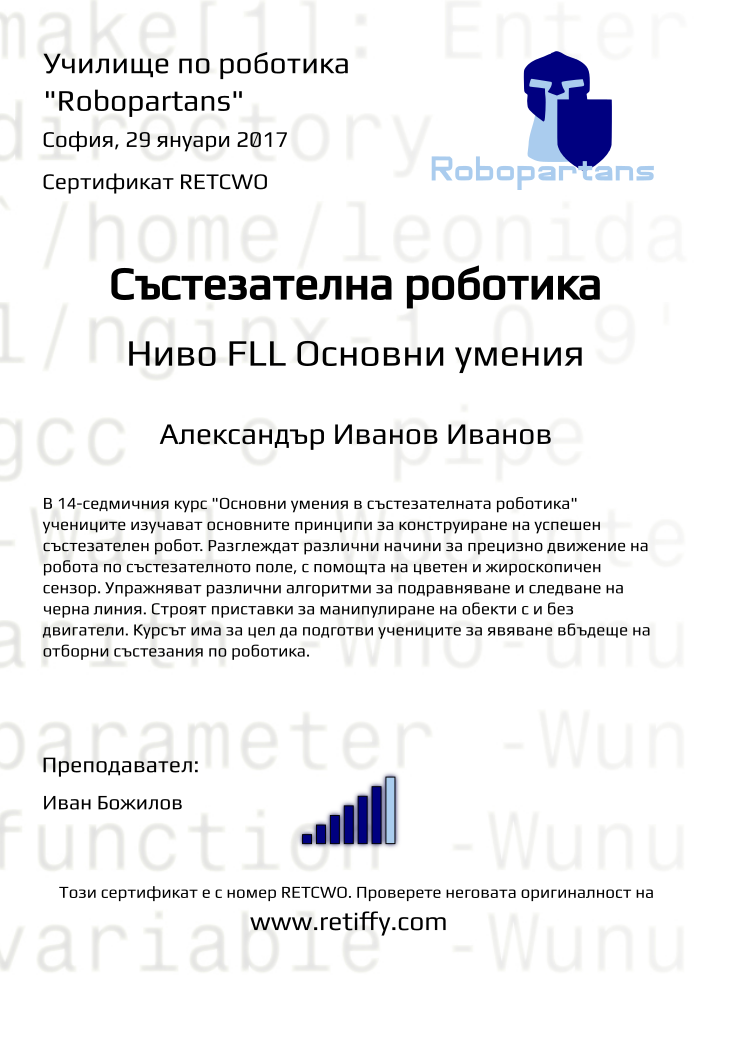 Retiffy certificate RETCWO issued to Александър Иванов Иванов from template Python01 with values,city:София,teacher1:Иван Божилов,title:Състезателна роботика,rank:6,url:www.retiffy.com,name:Александър Иванов Иванов,template:Python01,level:FLL Основни умения,date:29 януари 2017,group name:1610 София Младост - Състезателна роботика – 2.10 неделя 13:30 - 16:30,course name:FLL-Основни умения,description:В 14-седмичния курс &quot;Основни умения в състезателната роботика&quot; учениците изучават основните принципи за конструиране на успешен състезателен робот. Разглеждат различни начини за прецизно движение на робота по състезателното поле, с помощта на цветен и жироскопичен сензор. Упражняват различни алгоритми за подравняване и следване на черна линия. Строят приставки за манипулиране на обекти с и без двигатели.
Курсът има за цел да подготви учениците за явяване вбъдеще на отборни състезания по роботика.,username:aii147,phone1:087 8 231 432