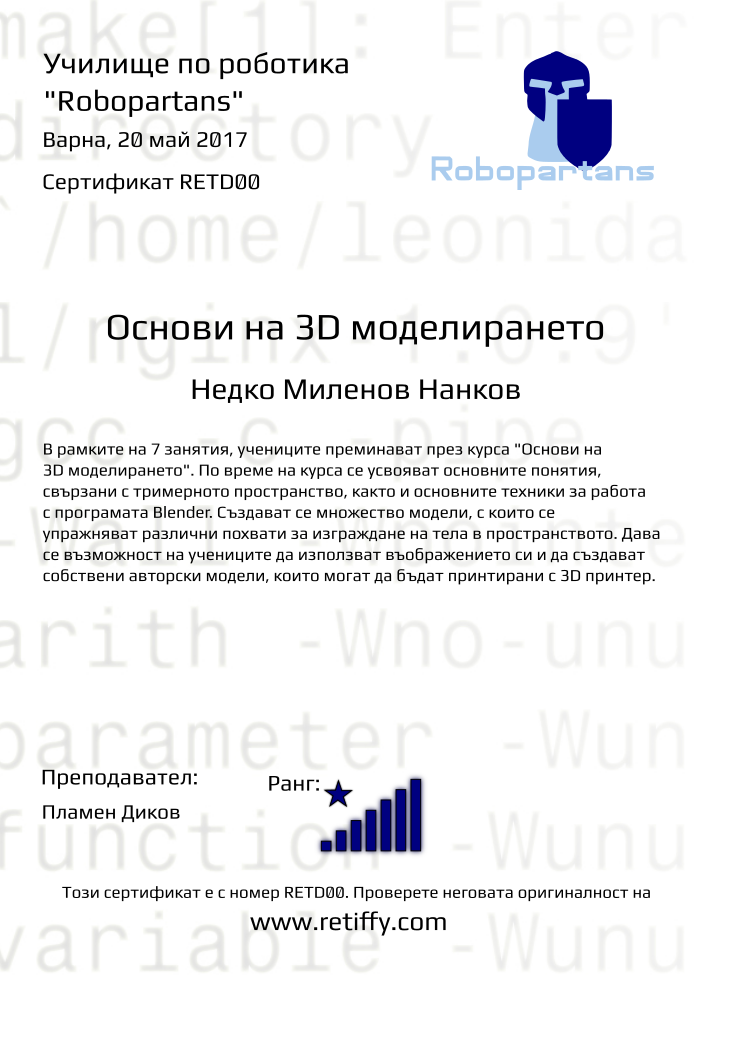 Retiffy certificate RETD00 issued to Недко Миленов Нанков from template Robopartans 3D modelling and printing with values,city:Варна,teacher1:Пламен Диков,rank:8,url:www.retiffy.com,template:Robopartans 3D modelling and printing,description:В рамките на 7 занятия, учениците преминават през курса &quot;Основи на 3D моделирането&quot;. По време на курса се усвояват основните понятия, свързани с тримерното пространство, както и основните техники за работа с програмата Blender. 
Създават се множество модели, с които се упражняват различни похвати за изграждане на тела в пространството. Дава се възможност на учениците да използват въображението си и да създават собствени авторски модели, които могат да бъдат принтирани с 3D принтер.,name:Недко Миленов Нанков,date:20 май 2017,level:Основи на 3D моделирането