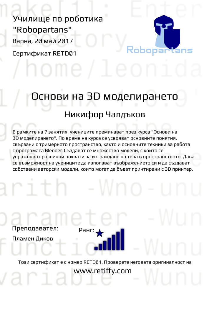 Retiffy certificate RETD01 issued to Никифор Чалдъков from template Robopartans 3D modelling and printing with values,city:Варна,teacher1:Пламен Диков,name:Никифор Чалдъков,rank:8,url:www.retiffy.com,template:Robopartans 3D modelling and printing,description:В рамките на 7 занятия, учениците преминават през курса &quot;Основи на 3D моделирането&quot;. По време на курса се усвояват основните понятия, свързани с тримерното пространство, както и основните техники за работа с програмата Blender. 
Създават се множество модели, с които се упражняват различни похвати за изграждане на тела в пространството. Дава се възможност на учениците да използват въображението си и да създават собствени авторски модели, които могат да бъдат принтирани с 3D принтер.,date:20 май 2017,level:Основи на 3D моделирането