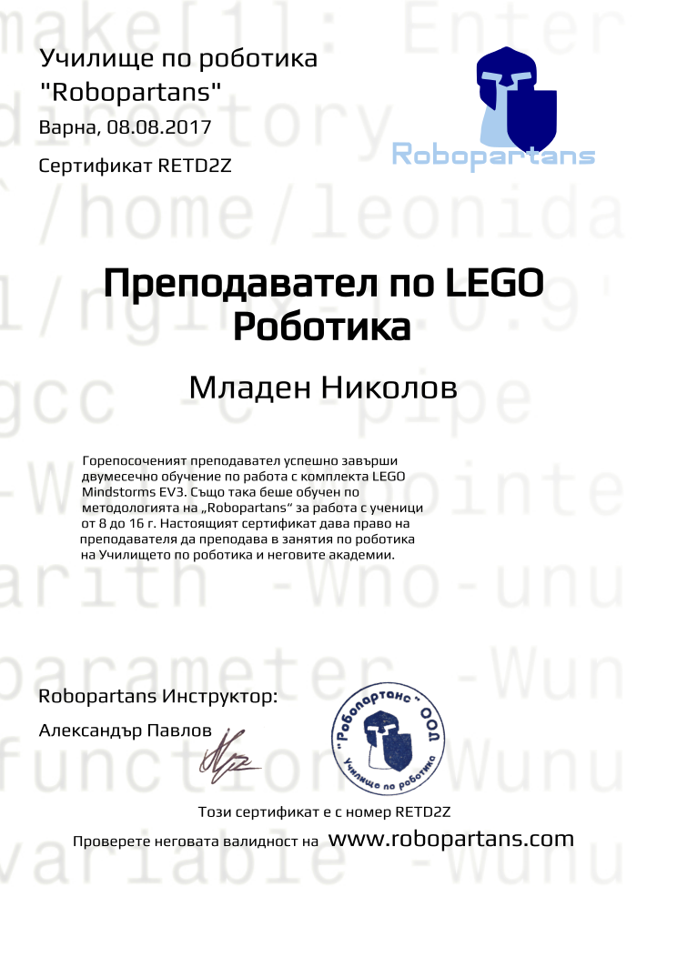 Retiffy certificate RETD2Z issued to Младен Николов from template Robopartans Certified Instructor with values,url:www.robopartans.com,city:Варна,teacher1:Александър Павлов,template:Robopartans Certified Instructor,_school_of_robotics:Училище по роботика,_robopartans:&quot;Robopartans&quot;,_certificate:Сертификат,title:Преподавател по LEGO Роботика,_teachers:Robopartans Инструктор,_this_certificates_is_with_number:Този сертификат е с номер,_check_its _alidity_at:Проверете неговата валидност на ,description:Горепосоченият преподавател успешно завърши двумесечно обучение по работа с комплекта LEGO Mindstorms EV3. Също така беше обучен по методологията на „Robopartans“ за работа с ученици от 8 до 16 г. Настоящият сертификат дава право на преподавателя да преподава в занятия по роботика на Училището по роботика и неговите академии. ,date:08.08.2017,name:Младен Николов