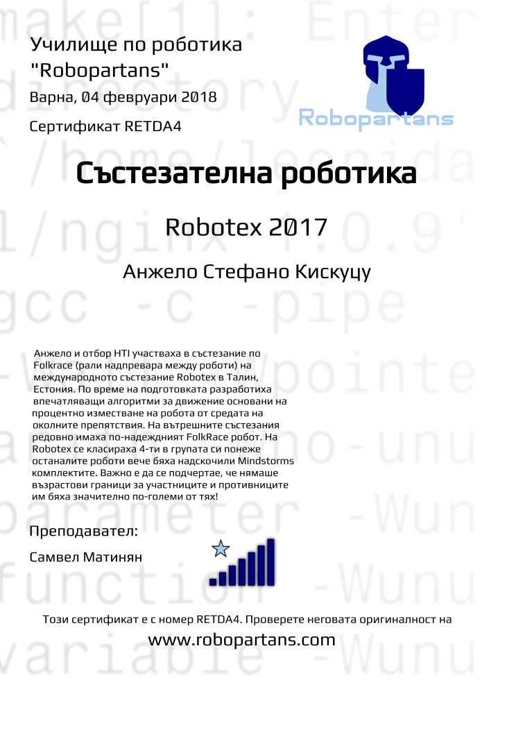 Certificate RETDA4 issued to Анжело Стефано Кискуцу Retiffy certificate RETDA4 issued to Анжело Стефано Кискуцу from template robopartans_competition_robotics with values,city:Варна,rank:7,template:robopartans_competition_robotics,name:Анжело Стефано Кискуцу,teacher1:Самвел Матинян,date:04 февруари 2018,group name:Варна - 4-7 клас Състезатели Естония 2017 - от 17 септември всяка неделя от 10:00 - 13:00,level:Robotex 2017,description:Анжело и отбор HTI участваха в състезание по Folkrace (рали надпревара между роботи) на международното състезание Robotex в Талин, Естония.
По време на подготовката разработиха впечатляващи алгоритми за движение основани на процентно изместване на робота от средата на околните препятствия.
На вътрешните състезания редовно имаха по-надеждният FolkRace робот.
На Robotex се класираха 4-ти в групата си понеже останалите роботи вече бяха надскочили Mindstorms комплектите. Важно е да се подчертае, че нямаше възрастови граници за участниците и противниците им бяха значително по-големи от тях!