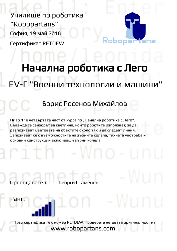 Retiffy certificate RETDEW issued to Борис Росенов Михайлов from template Test Robopartans with values,title:Начална роботика с Лего,url:www.robopartans.com,city:София,rank:6,teacher1:Георги Стаменов,name:Борис Росенов Михайлов,date:19 май 2018,template:Test Robopartans,level: EV-Г &quot;Военни технологии и машини&quot;,description:Ниво ‘Г’ е четвъртата част от курса по „Начална роботика с Лего“. Въвежда се сензорът за светлина, който роботите използват, за да разпознават цветовете на обектите около тях и да следват линия. Запознават се с възможностите на зъбните колела, тяхната употреба и основни конструкции включващи зъбни колела. 