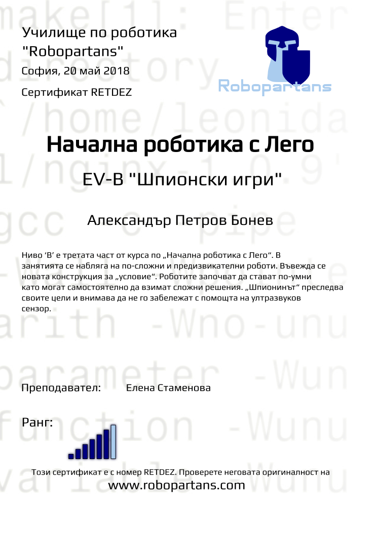 Retiffy certificate RETDEZ issued to Александър Петров Бонев from template Test Robopartans with values,title:Начална роботика с Лего,url:www.robopartans.com,city:София,rank:6,teacher1:Елена Стаменова,name:Александър Петров Бонев,date:20 май 2018,level: EV-В &quot;Шпионски игри&quot;,description:Ниво ‘В’ е третата част от курса по „Начална роботика с Лего“. В занятията се набляга на по-сложни и предизвикателни роботи. Въвежда се новата конструкция за „условие“. Роботите започват да стават по-умни като могат самостоятелно да взимат сложни решения. „Шпионинът“ преследва своите цели и внимава да не го забележат с помощта на ултразвуков сензор.,template:Test Robopartans