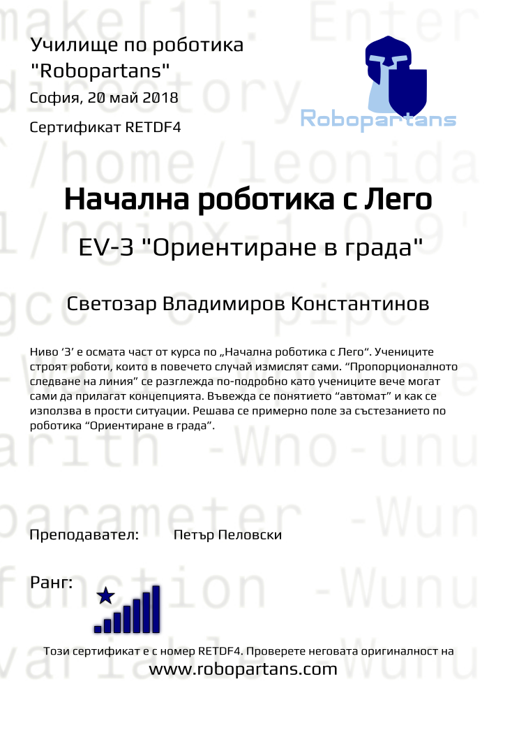 Retiffy certificate RETDF4 issued to Светозар Владимиров Константинов from template Test Robopartans with values,title:Начална роботика с Лего,url:www.robopartans.com,city:София,rank:8,teacher1:Петър Пеловски,date:20 май 2018,template:Test Robopartans,level: EV-З &quot;Ориентиране в града&quot;,description:Ниво ‘З’ е осмата част от курса по „Начална роботика с Лего“. Учениците строят роботи, които в повечето случай измислят сами. “Пропорционалното следване на линия” се разглежда по-подробно като учениците вече могат сами да прилагат концепцията. Въвежда се понятието “автомат” и как се използва в прости ситуации. Решава се примерно поле за състезанието по роботика “Ориентиране в града”.,name:Светозар Владимиров Константинов