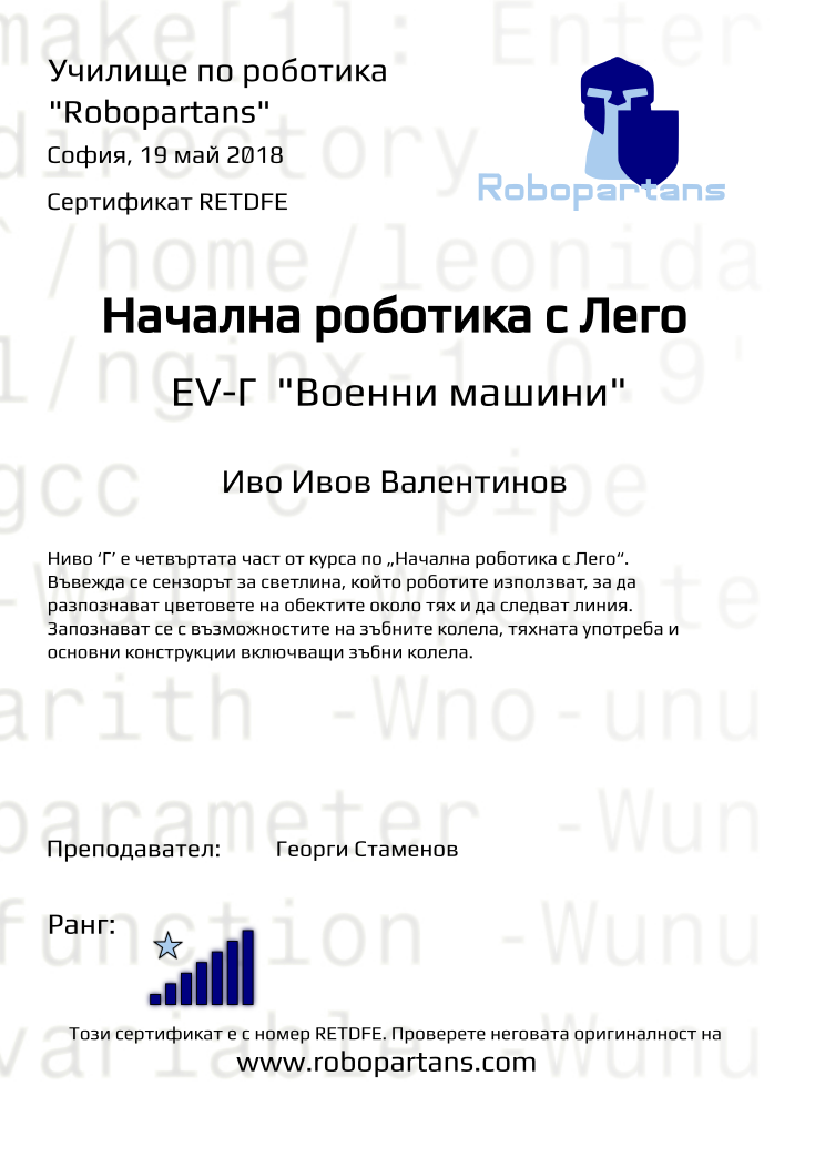 Retiffy certificate RETDFE issued to Иво Ивов Валентинов from template Test Robopartans with values,title:Начална роботика с Лего,url:www.robopartans.com,city:София,rank:7,teacher1:Георги Стаменов,name:Иво Ивов Валентинов,date:19 май 2018,template:Test Robopartans,description:Ниво ‘Г’ е четвъртата част от курса по „Начална роботика с Лего“. Въвежда се сензорът за светлина, който роботите използват, за да разпознават цветовете на обектите около тях и да следват линия. Запознават се с възможностите на зъбните колела, тяхната употреба и основни конструкции включващи зъбни колела. ,level: EV-Г 
&quot;Военни машини&quot;