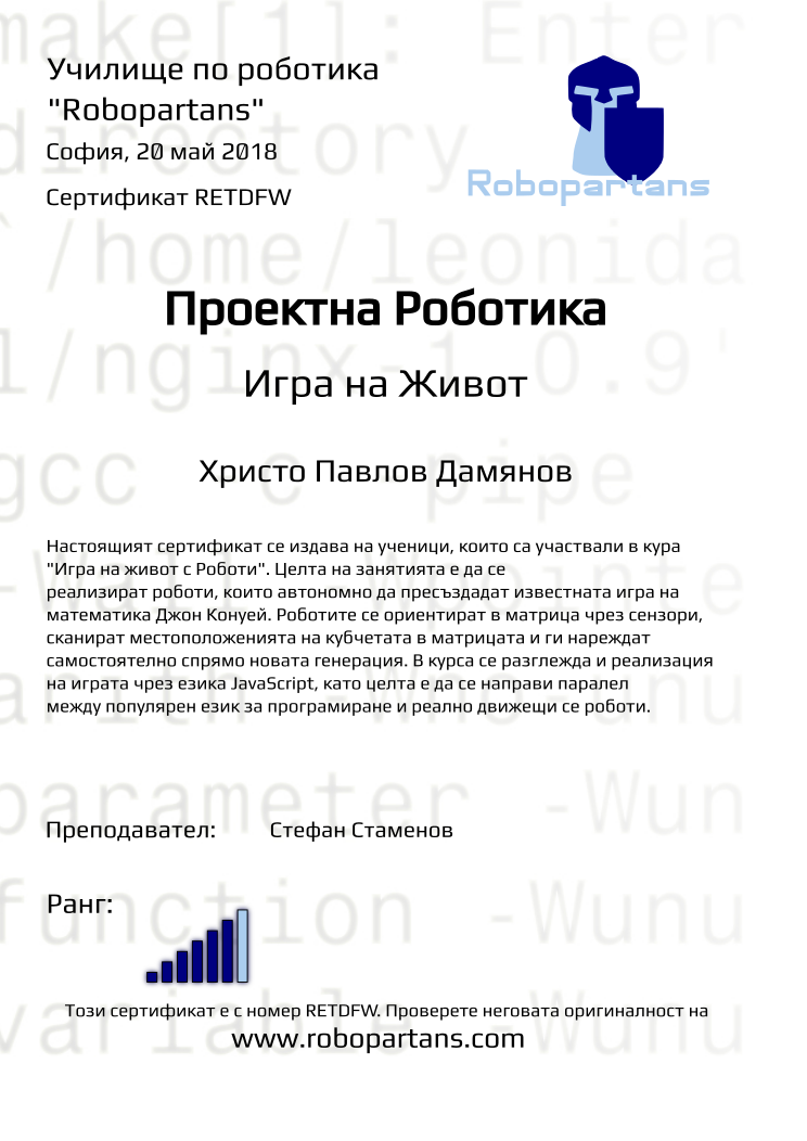 Certificate RETDFW issued to Христо Павлов Дамянов Retiffy certificate RETDFW issued to Христо Павлов Дамянов from template Test Robopartans with values,url:www.robopartans.com,city:София,rank:6,teacher1:Стефан Стаменов,name:Христо Павлов Дамянов,date:20 май 2018,template:Test Robopartans,title:Проектна Роботика,level:Игра на Живот,description: Настоящият сертификат се издава на ученици, които са участвали в кура "Игра на живот с Роботи". Целта на занятията е да се реализират роботи, които автономно да пресъздадат известната игра на математика Джон Конуей. Роботите се ориентират в матрица чрез сензори, сканират местоположенията на кубчетата в матрицата и ги нареждат самостоятелно спрямо новата генерация.
В курса се разглежда и реализация на играта чрез езика JavaScript, като целта е да се направи паралел между популярен език за програмиране и реално движещи се роботи.