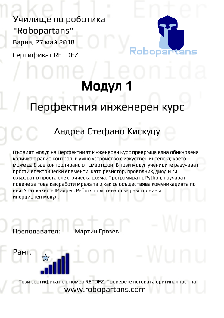 Retiffy certificate RETDFZ issued to Андреа Стефано Кискуцу from template Test Robopartans with values,url:www.robopartans.com,city:Варна,rank:7,name:Андреа Стефано Кискуцу,teacher1:Мартин Грозев,date:27 май 2018,template:Test Robopartans,title:Модул 1,level:Перфектния инженерен курс,group:Варна - 4-7 клас Перфектният Курс - от 11 февруари всяка неделя от 13:00 - 16:00,description:Първият модул на Перфектният Инженерен Курс превръща една обикновена количка с радио контрол, в умнo устройство с изкуствен интелект, което може да бъде контролирано от смартфон. В този модул учениците разучават прости електрически елементи, като резистор, проводник, диод и ги свързват в проста електрическа схема. Програмират с Python, научават повече за това как работи мрежата и как се осъществява комуникацията по нея. Учат какво е IP адрес. Работят със сензор за разстояние и инерционен модул.