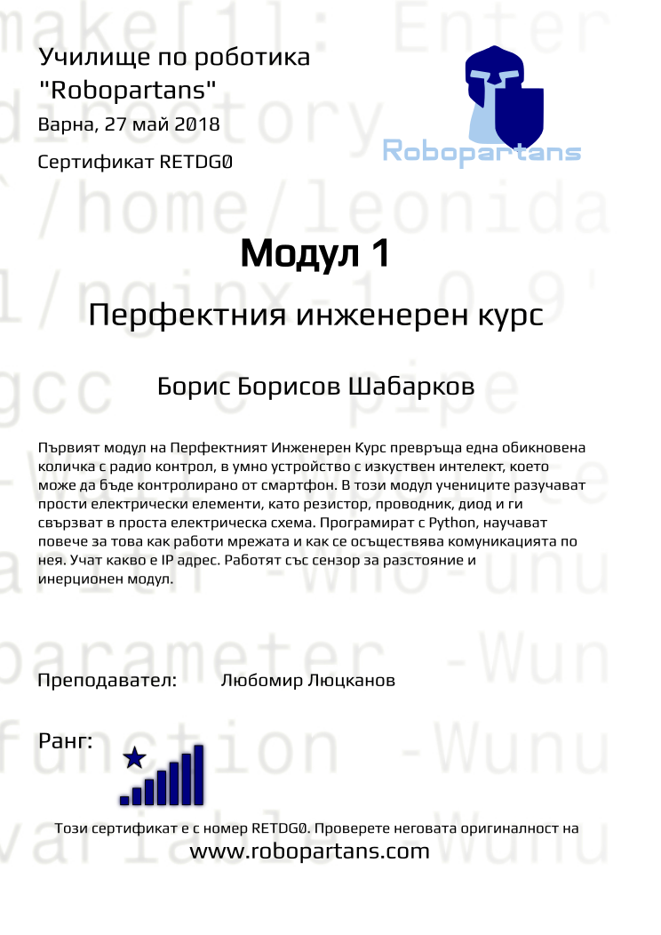 Retiffy certificate RETDG0 issued to Борис Борисов Шабарков from template Test Robopartans with values,url:www.robopartans.com,city:Варна,rank:8,teacher1:Любомир Люцканов,name:Борис Борисов Шабарков,date:27 май 2018,template:Test Robopartans,title:Модул 1,level:Перфектния инженерен курс,group:Варна - 4-7 клас Перфектният Курс - от 11 февруари всяка неделя от 16:00 - 19:00,description:Първият модул на Перфектният Инженерен Курс превръща една обикновена количка с радио контрол, в умнo устройство с изкуствен интелект, което може да бъде контролирано от смартфон. В този модул учениците разучават прости електрически елементи, като резистор, проводник, диод и ги свързват в проста електрическа схема. Програмират с Python, научават повече за това как работи мрежата и как се осъществява комуникацията по нея. Учат какво е IP адрес. Работят със сензор за разстояние и инерционен модул.