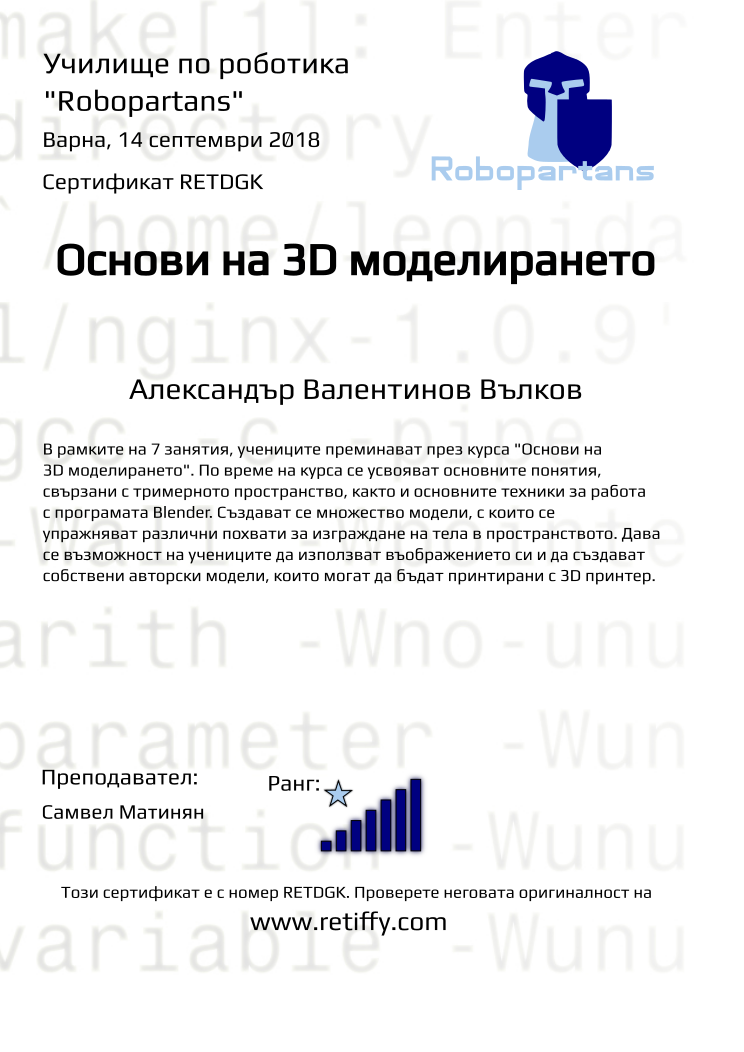 Retiffy certificate RETDGK issued to Александър Валентинов Вълков from template Robopartans 3D modelling and printing with values,city:Варна,rank:7,url:www.retiffy.com,title:Основи на 3D моделирането,template:Robopartans 3D modelling and printing,description:В рамките на 7 занятия, учениците преминават през курса &quot;Основи на 3D моделирането&quot;. По време на курса се усвояват основните понятия, свързани с тримерното пространство, както и основните техники за работа с програмата Blender. 
Създават се множество модели, с които се упражняват различни похвати за изграждане на тела в пространството. Дава се възможност на учениците да използват въображението си и да създават собствени авторски модели, които могат да бъдат принтирани с 3D принтер.,teacher1:Самвел Матинян,name:Александър Валентинов Вълков,date:14 септември 2018,group name:1809 Варна 3D - 03.09 инт 10:00
