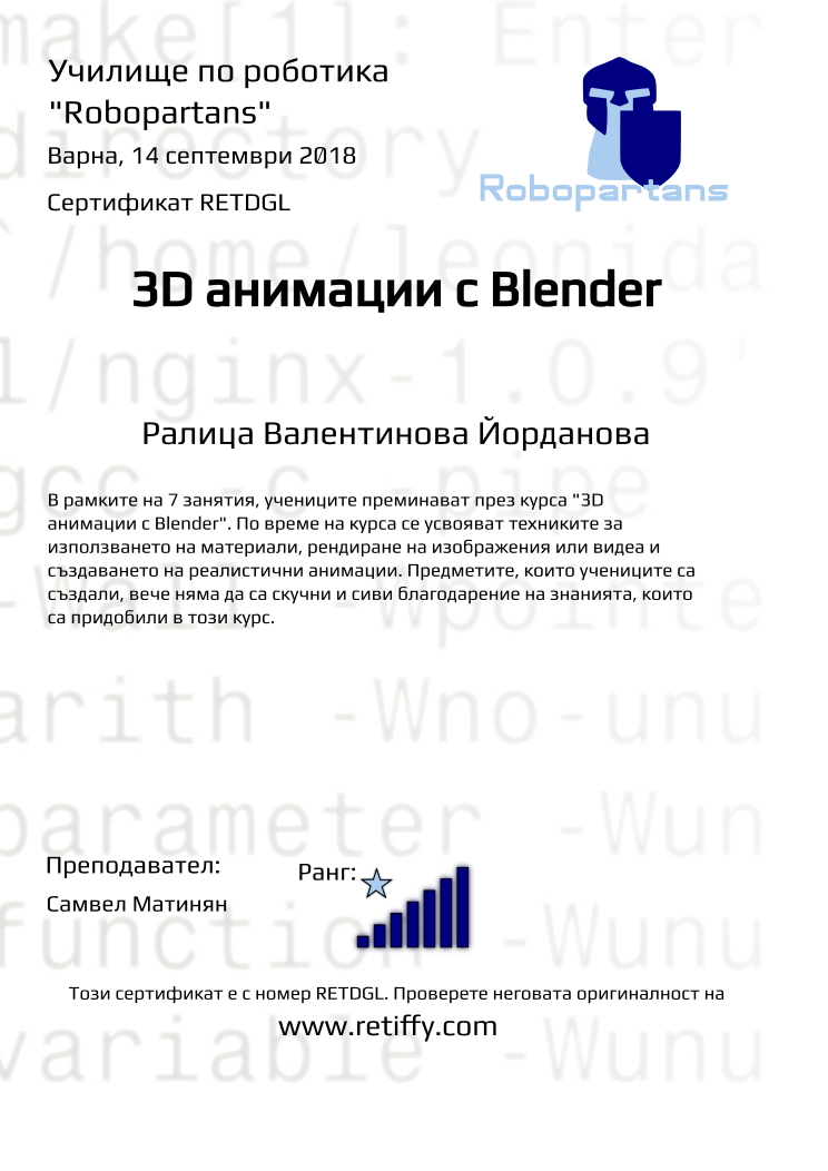 Retiffy certificate RETDGL issued to Ралица Валентинова Йорданова from template Robopartans 3D modelling and printing with values,city:Варна,rank:7,url:www.retiffy.com,template:Robopartans 3D modelling and printing,title:3D анимации с Blender,description:В рамките на 7 занятия, учениците преминават през курса &quot;3D анимации с Blender&quot;. По време на курса се усвояват техниките за използването на материали, рендиране на изображения или видеа и създаването на реалистични анимации. Предметите, които учениците са създали, вече няма да са скучни и сиви благодарение на знанията, които са придобили в този курс.,teacher1:Самвел Матинян,name:Ралица Валентинова Йорданова,date:14 септември 2018,group name:1809 Варна 3D 2 - 03.09 инт 16:00