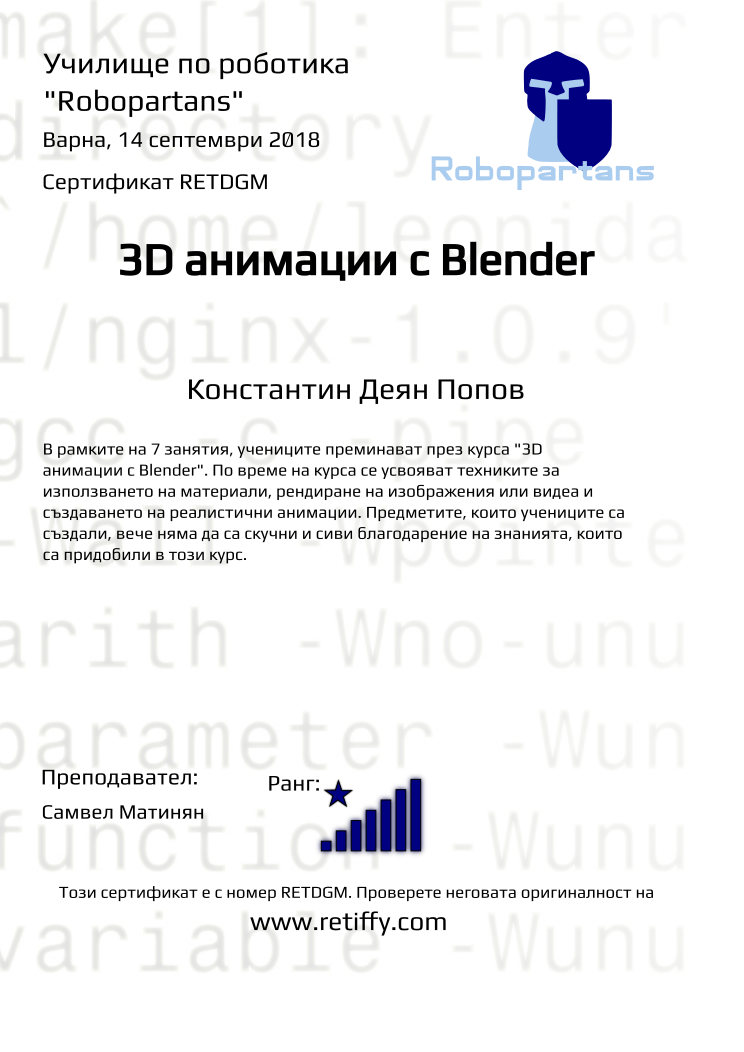 Retiffy certificate RETDGM issued to Константин Деян Попов from template Robopartans 3D modelling and printing with values,city:Варна,name:Константин Деян Попов,rank:8,url:www.retiffy.com,template:Robopartans 3D modelling and printing,title:3D анимации с Blender,description:В рамките на 7 занятия, учениците преминават през курса &quot;3D анимации с Blender&quot;. По време на курса се усвояват техниките за използването на материали, рендиране на изображения или видеа и създаването на реалистични анимации. Предметите, които учениците са създали, вече няма да са скучни и сиви благодарение на знанията, които са придобили в този курс.,teacher1:Самвел Матинян,date:14 септември 2018,group name:1809 Варна 3D 2 - 03.09 инт 16:00