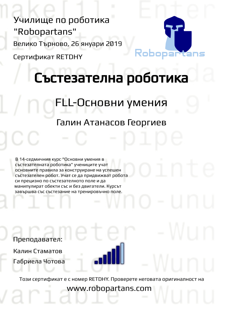 Retiffy certificate RETDHY issued to Галин Атанасов Георгиев from template robopartans_competition_robotics with values,rank:6,template:robopartans_competition_robotics,city:Велико Търново,teacher1:Калин Стаматов,name:Галин Атанасов Георгиев,teacher2:Габриела Чотова,description:В 14-седмичния курс &quot;Основни умения в състезателната роботика&quot; учениците учат основните правила за конструиране на успешен състезателен робот. Учат се да придвижват робота си прецизно по състезателното поле и да манипулират обекти със и без двигатели.
Курсът завършва със състезание на тренировъчно поле.,date:26 януари 2019,group name:1810 В.Търново състезатели - 06.10 съб 13:00,level:FLL-Основни умения
