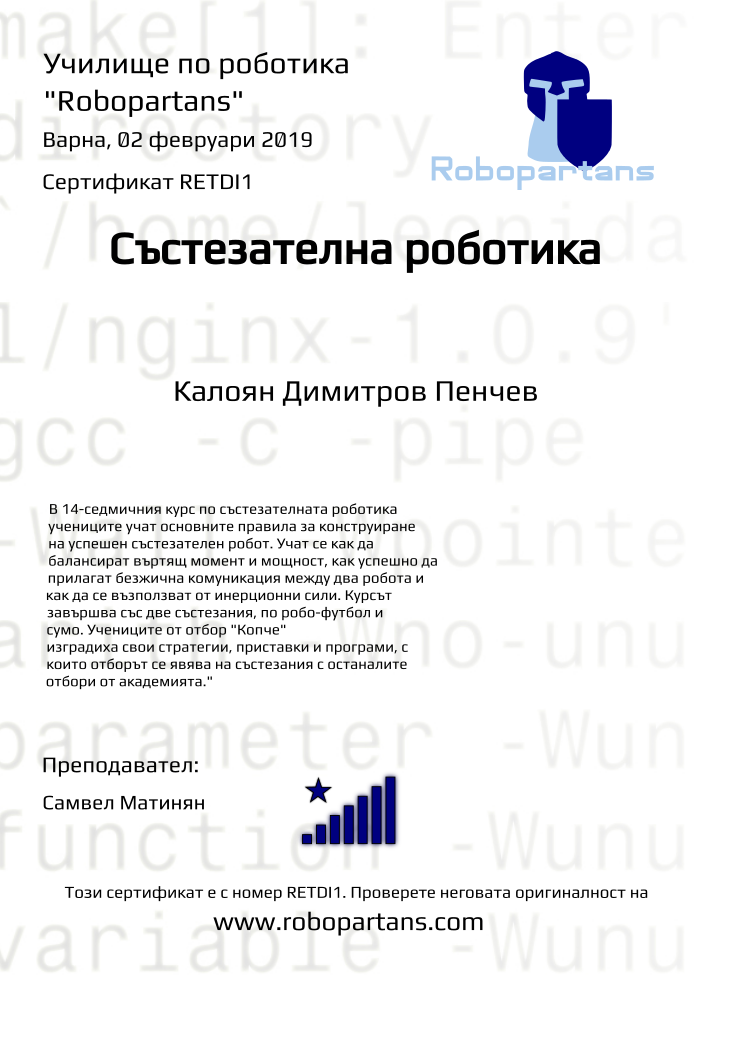 Retiffy certificate RETDI1 issued to Калоян Димитров Пенчев from template robopartans_competition_robotics with values,city:Варна,rank:8,template:robopartans_competition_robotics,name:Калоян Димитров Пенчев,teacher1:Самвел Матинян,date:02 февруари 2019,group name:6,description:В 14-седмичния курс по състезателната роботика учениците учат основните правила за конструиране на успешен състезателен робот. Учат се как да балансират въртящ момент и мощност, как успешно да прилагат безжична комуникация между два робота и как да се възползват от инерционни сили.
Курсът завършва със две състезания, по робо-футбол и сумо. Учениците от отбор &quot;Копче&quot; изградиха свои стратегии, приставки и програми, с които отборът се явява на състезания с останалите отбори от академията.&quot;