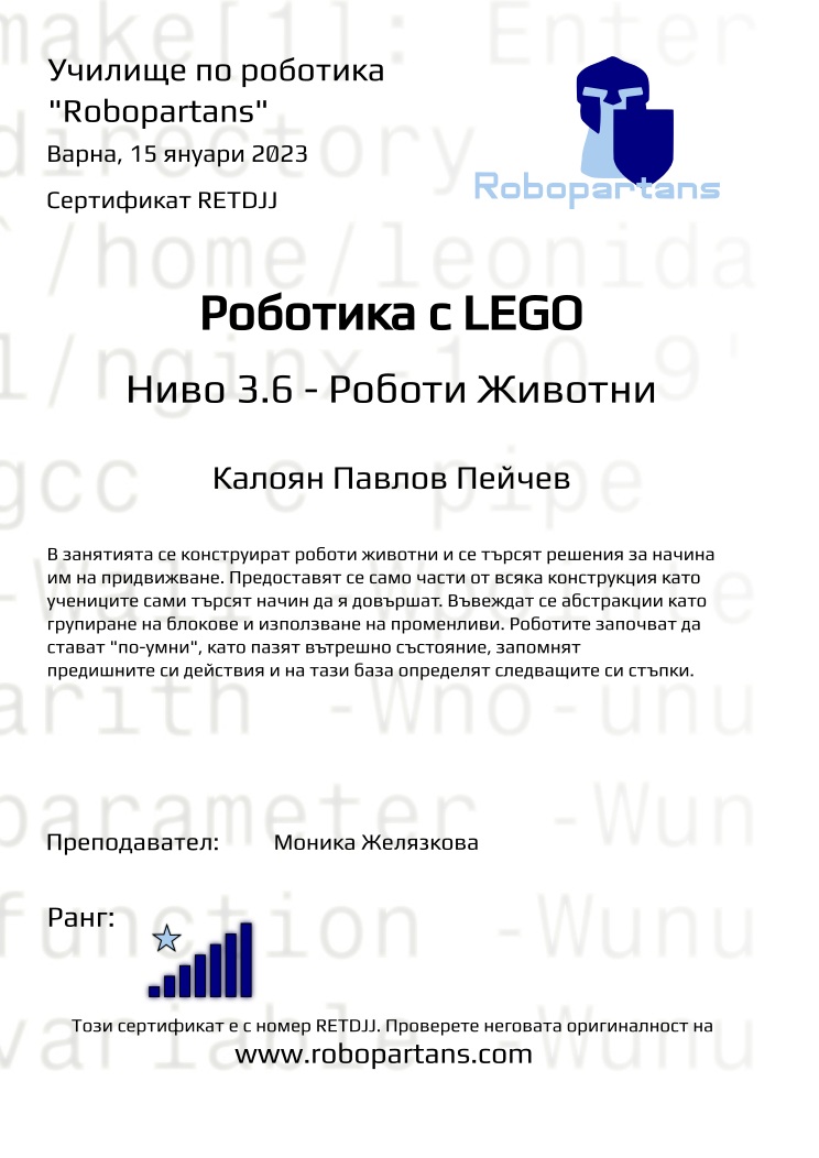 Retiffy certificate RETDJJ issued to Калоян Павлов Пейчев from template Test Robopartans with values,url:www.robopartans.com,city:Варна,rank:7,template:Test Robopartans,name:Калоян Павлов Пейчев,teacher1:Моника Желязкова,date:15 януари 2023 ,group:2210 Варна Ниво 3.5+3.6 от 01.10 събота 16:00 до 19:00,description:В занятията се конструират роботи животни и се търсят решения за начина им на придвижване. Предоставят се само части от всяка конструкция като учениците сами търсят начин да я довършат. Въвеждат се абстракции като групиране на блокове и използване на променливи. Роботите започват да стават &quot;по-умни&quot;, като пазят вътрешно състояние, запомнят предишните си действия и на тази база определят следващите си стъпки.,title:Роботика с LEGO,level:Ниво 3.6 - Роботи Животни 