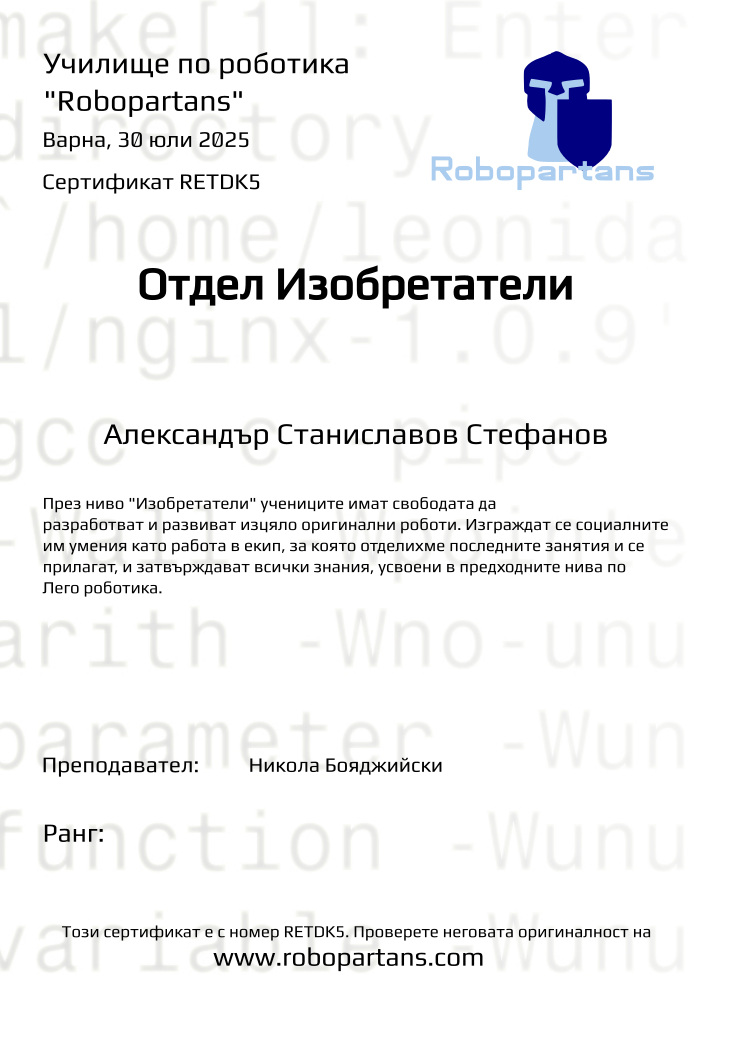 Certificate RETDK5 issued to Александър Станиславов Стефанов Retiffy certificate RETDK5 issued to Александър Станиславов Стефанов from template Test Robopartans with values,url:www.robopartans.com,city:Варна,template:Test Robopartans,title:Отдел Изобретатели,description:През ниво "Изобретатели" учениците имат свободата да разработват и развиват изцяло оригинални роботи. Изграждат се социалните им умения като работа в екип, за която отделихме последните занятия и се прилагат, и затвърждават всички знания, усвоени в предходните нива по Лего роботика.,teacher1:Никола Бояджийски,name:Александър Станиславов Стефанов,group:2507 Изобретатели от 21.07 инт 16:00 до 19:00 (21, 22, 23, 24, 28, 29),date:30 юли 2025
