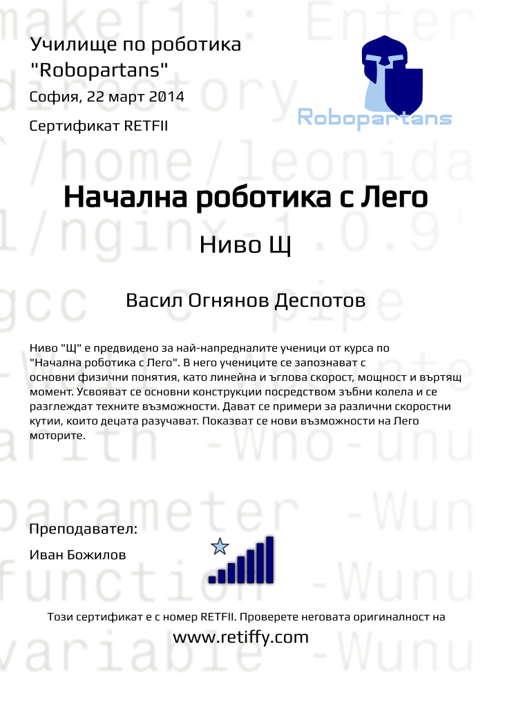 Certificate RETFII issued to Васил Огнянов Деспотов Retiffy certificate RETFII issued to Васил Огнянов Деспотов from template robopartans_general_robotics with values,title:Начална роботика с Лего,city:София,teacher1:Иван Божилов,name:Васил Огнянов Деспотов,rank:7,url:www.retiffy.com,date:22 март 2014,template:robopartans_general_robotics,level:Щ,description:Ниво "Щ" е предвидено за най-напредналите ученици от курса по "Начална роботика с Лего". В него учениците се запознават с основни физични понятия, като линейна и ъглова скорост, мощност и въртящ момент. Усвояват се основни конструкции посредством зъбни колела и се разглеждат техните възможности. Дават се примери за различни скоростни кутии, които децата разучават. Показват се нови възможности на Лего моторите.