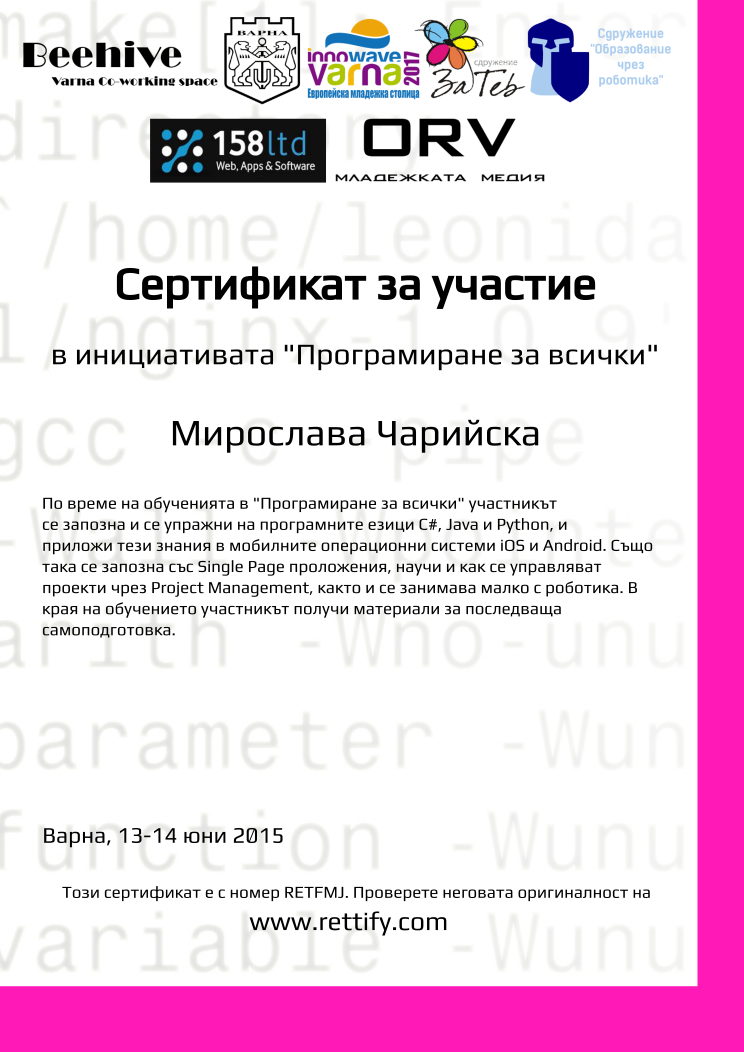 Retiffy certificate RETFMJ issued to Мирослава Чарийска from template prog4all with values,city:Варна,template:prog4all,name:Мирослава Чарийска,title:Сертификат за участие,level:в инициативата &quot;Програмиране за всички&quot;,description:По време на обученията в &quot;Програмиране за всички&quot; участникът се запозна и се упражни на програмните езици C#, Java и Python, и приложи тези знания в мобилните операционни системи iOS и Android. Също така се запозна със Single Page проложения, научи и как се управляват проекти чрез Project Management, както и се занимава малко с роботика. В  края на обучението участникът получи материали за последваща самоподготовка.,date:13-14 юни 2015,url:www.rettify.com