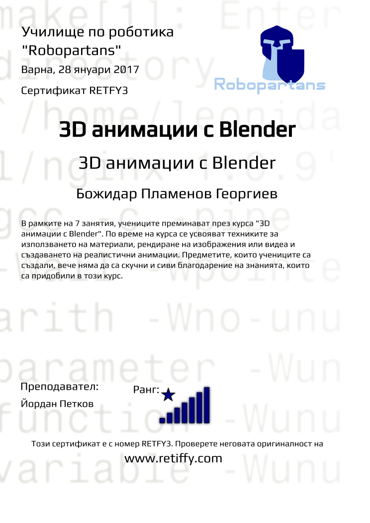 Retiffy certificate RETFY3 issued to Божидар Пламенов Георгиев from template Robopartans 3D modelling and printing with values,city:Варна,name:Божидар Пламенов Георгиев,rank:8,url:www.retiffy.com,teacher1:Йордан Петков,template:Robopartans 3D modelling and printing,date:28 януари 2017,title:3D анимации с Blender,level:3D анимации с Blender,group name:1611 Варна 3D анимиране - 26.11 16:00,description:В рамките на 7 занятия, учениците преминават през курса &quot;3D анимации с Blender&quot;. По време на курса се усвояват техниките за използването на материали, рендиране на изображения или видеа и създаването на реалистични анимации. Предметите, които учениците са създали, вече няма да са скучни и сиви благодарение на знанията, които са придобили в този курс.