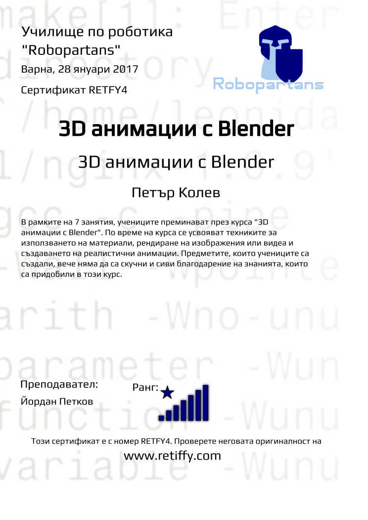 Retiffy certificate RETFY4 issued to Петър Колев from template Robopartans 3D modelling and printing with values,city:Варна,rank:8,url:www.retiffy.com,name:Петър Колев,teacher1:Йордан Петков,template:Robopartans 3D modelling and printing,date:28 януари 2017,title:3D анимации с Blender,level:3D анимации с Blender,group name:1611 Варна 3D анимиране - 26.11 16:00,description:В рамките на 7 занятия, учениците преминават през курса &quot;3D анимации с Blender&quot;. По време на курса се усвояват техниките за използването на материали, рендиране на изображения или видеа и създаването на реалистични анимации. Предметите, които учениците са създали, вече няма да са скучни и сиви благодарение на знанията, които са придобили в този курс.