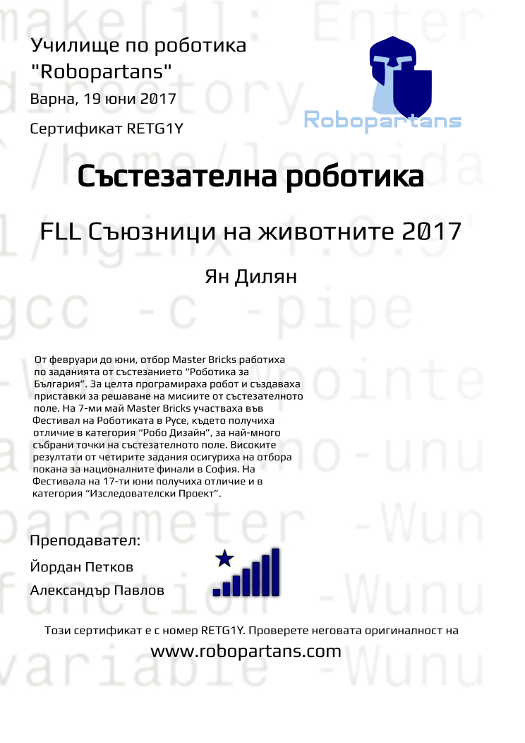 Certificate RETG1Y issued to Ян Дилян Retiffy certificate RETG1Y issued to Ян Дилян from template robopartans_competition_robotics with values,city:Варна,rank:8,teacher2:Александър Павлов,url:www.retiffy.com,template:robopartans_competition_robotics,teacher1:Йордан Петков,level:FLL Съюзници на животните 2017,name:Ян Дилян,date:19 юни 2017,group name:1702 Варна MB SAP 2017 - 05.02 нед 13:15,description:От февруари до юни, отбор Master Bricks работиха по заданията от състезанието “Роботика за България”. За целта програмираха робот и създаваха приставки за решаване на мисиите от състезателното поле.
На 7-ми май Master Bricks участваха във Фестивал на Роботиката в Русе, където получиха отличие в категория “Робо Дизайн”, за най-много събрани точки на състезателното поле.
Високите резултати от четирите задания осигуриха на отбора покана за националните финали в София.
На Фестивала на 17-ти юни получиха отличие и в категория “Изследователски Проект”.