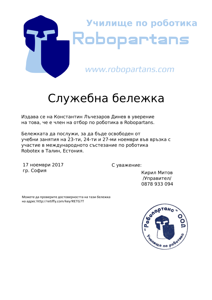 Certificate RETG7T issued to Кирил Митов Константин Лъчезаров Динев Retiffy certificate RETG7T issued to Кирил Митов Константин Лъчезаров Динев from template slujebna_belejka with values,city:София,template:slujebna_belejka,mentor_name:Кирил Митов,mentor_title:Управител,excuse_date:23-ти, 24-ти и 27-ми ноември,issue_date:17 ноември 2017,mentor_telephone:0878 933 094,student_name:Константин Лъчезаров Динев,reason:участие в международното състезание по роботика Robotex в Талин, Естония.
