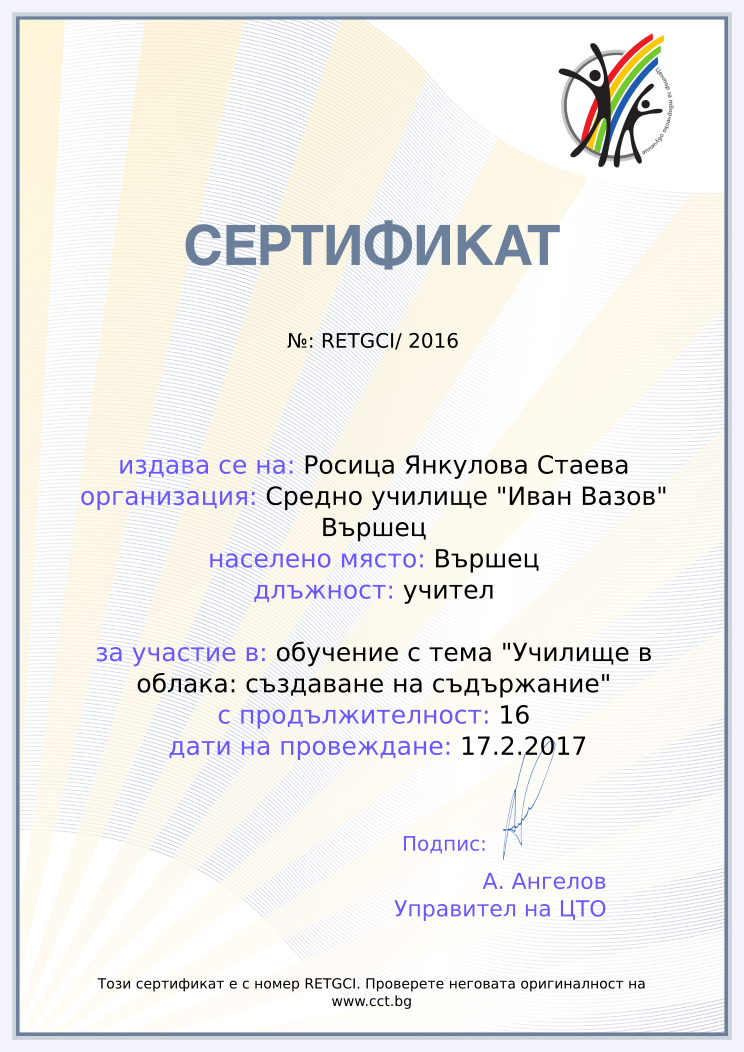 Certificate RETGCI issued to Росица Янкулова Стаева Retiffy certificate RETGCI issued to Росица Янкулова Стаева from template Teacher_training_2016 with values,position:учител,url:www.cct.bg,template:Teacher_training_2016,duration:16,name:Росица Янкулова Стаева,school:Средно училище "Иван Вазов" Вършец,city:Вършец,course:обучение с тема "Училище в облака: създаване на съдържание",dates:17.2.2017