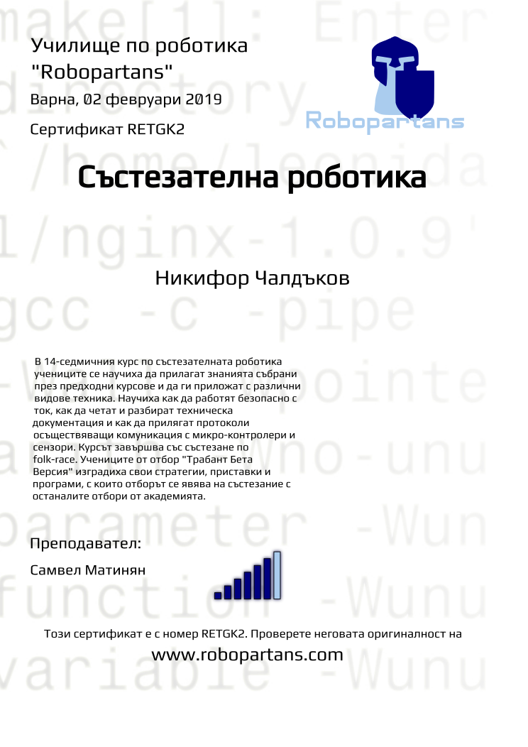 Certificate RETGK2 issued to Никифор Чалдъков Retiffy certificate RETGK2 issued to Никифор Чалдъков from template robopartans_competition_robotics with values,city:Варна,name:Никифор Чалдъков,rank:6,template:robopartans_competition_robotics,teacher1:Самвел Матинян,date:02 февруари 2019,group name:4,description:В 14-седмичния курс по състезателната роботика учениците се научиха да прилагат знанията събрани през предходни курсове и да ги приложат с различни видове техника. Научиха как да работят безопасно с ток, как да четат и разбират техническа документация и как да прилягат протоколи осъществяващи комуникация с микро-контролери и сензори.
Курсът завършва със състезанe по folk-race. Учениците от отбор "Трабант Бета Версия" изградиха свои стратегии, приставки и програми, с които отборът се явява на състезание с останалите отбори от академията.
