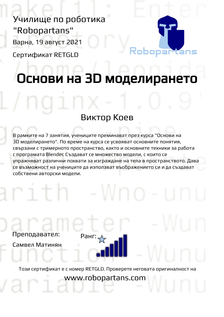 Retiffy certificate RETGLD issued to Виктор Коев from template Robopartans 3D modelling and printing with values,url:www.robopartans.com,city:Варна,rank:7,title:Основи на 3D моделирането,template:Robopartans 3D modelling and printing,teacher1:Самвел Матинян,name:Виктор Коев,date:19 август 2021,group name:2108 Варна 3Д - 09.08 инт 16:30 - 19:30 (9-ти, 10, 11, 16, 17, 18, 19 август),description:В рамките на 7 занятия, учениците преминават през курса &quot;Основи на 3D моделирането&quot;. По време на курса се усвояват основните понятия, свързани с тримерното пространство, както и основните техники за работа с програмата Blender. 
Създават се множество модели, с които се упражняват различни похвати за изграждане на тела в пространството. Дава се възможност на учениците да използват въображението си и да създават собствени авторски модели.