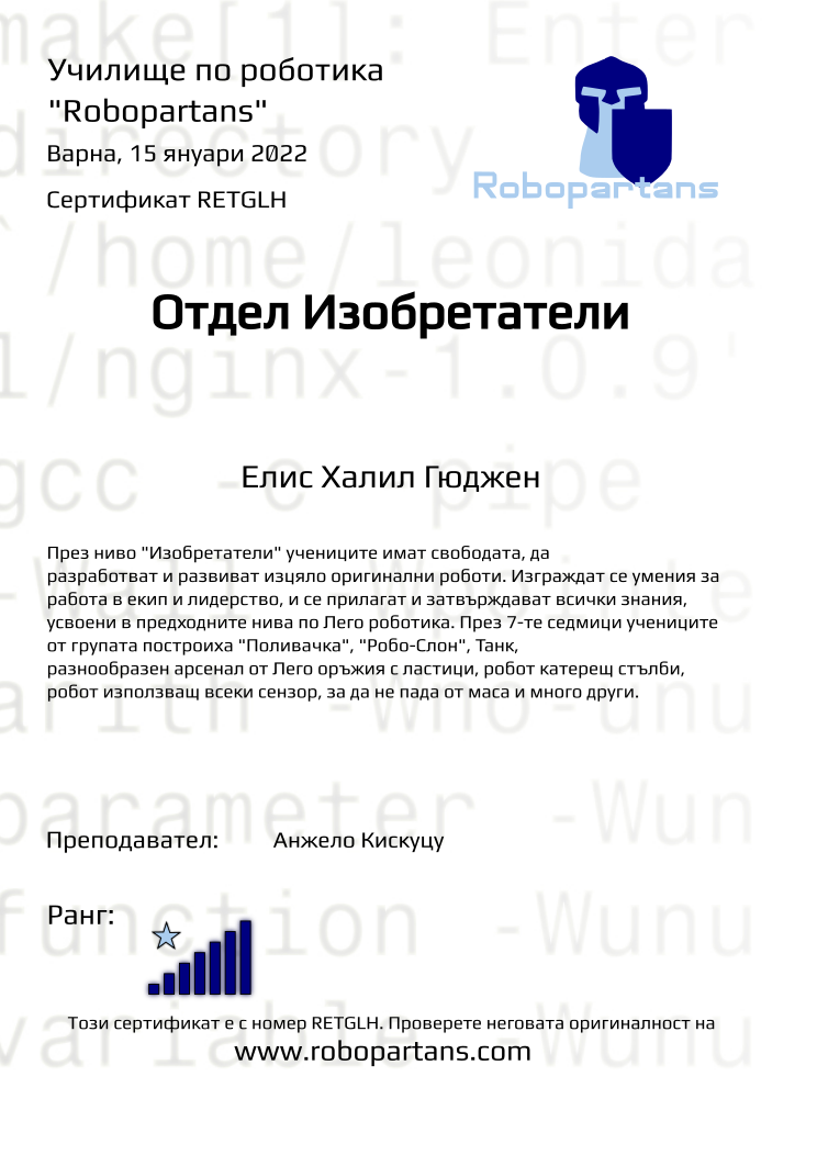 Retiffy certificate RETGLH issued to Елис Халил Гюджен from template Test Robopartans with values,url:www.robopartans.com,city:Варна,rank:7,template:Test Robopartans,name:Елис Халил Гюджен,group:2110 Варна Ниво 4.5+ от 02.10 събота 16:00 до 19:00,description:През ниво &quot;Изобретатели&quot; учениците имат свободата, да разработват и развиват изцяло оригинални роботи. Изграждат се умения за работа в екип и лидерство, и се прилагат и затвърждават всички знания, усвоени в предходните нива по Лего роботика. През 7-те седмици учениците от групата построиха &quot;Поливачка&quot;, &quot;Робо-Слон&quot;, Танк, разнообразен арсенал от Лего оръжия с ластици, робот катерещ стълби, робот използващ всеки сензор, за да не пада от маса и много други.,teacher1:Анжело Кискуцу,date:15 януари 2022,title:Отдел Изобретатели